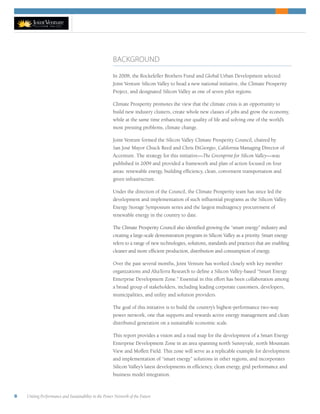 6 Uniting Performance and Sustainability in the Power Network of the Future
BACKGROUND
In 2008, the Rockefeller Brothers Fund and Global Urban Development selected
Joint Venture Silicon Valley to head a new national initiative, the Climate Prosperity
Project, and designated Silicon Valley as one of seven pilot regions.
Climate Prosperity promotes the view that the climate crisis is an opportunity to
build new industry clusters, create whole new classes of jobs and grow the economy,
while at the same time enhancing our quality of life and solving one of the world’s
most pressing problems, climate change.
Joint Venture formed the Silicon Valley Climate Prosperity Council, chaired by
San José Mayor Chuck Reed and Chris DiGiorgio, California Managing Director of
Accenture. The strategy for this initiative—The Greenprint for Silicon Valley—was
published in 2009 and provided a framework and plan of action focused on four
areas: renewable energy, building efficiency, clean, convenient transportation and
green infrastructure.
Under the direction of the Council, the Climate Prosperity team has since led the
development and implementation of such influential programs as the Silicon Valley
Energy Storage Symposium series and the largest multiagency procurement of
renewable energy in the country to date.
The Climate Prosperity Council also identified growing the “smart energy” industry and
creating a large-scale demonstration program in Silicon Valley as a priority. Smart energy
refers to a range of new technologies, solutions, standards and practices that are enabling
cleaner and more efficient production, distribution and consumption of energy.
Over the past several months, Joint Venture has worked closely with key member
organizations and AltaTerra Research to define a Silicon Valley-based “Smart Energy
Enterprise Development Zone.” Essential in this effort has been collaboration among
a broad group of stakeholders, including leading corporate customers, developers,
municipalities, and utility and solution providers.
The goal of this initiative is to build the country’s highest-performance two-way
power network, one that supports and rewards active energy management and clean
distributed generation on a sustainable economic scale.
This report provides a vision and a road map for the development of a Smart Energy
Enterprise Development Zone in an area spanning north Sunnyvale, north Mountain
View and Moffett Field. This zone will serve as a replicable example for development
and implementation of “smart energy” solutions in other regions, and incorporates
Silicon Valley’s latest developments in efficiency, clean energy, grid performance and
business model integration.
 