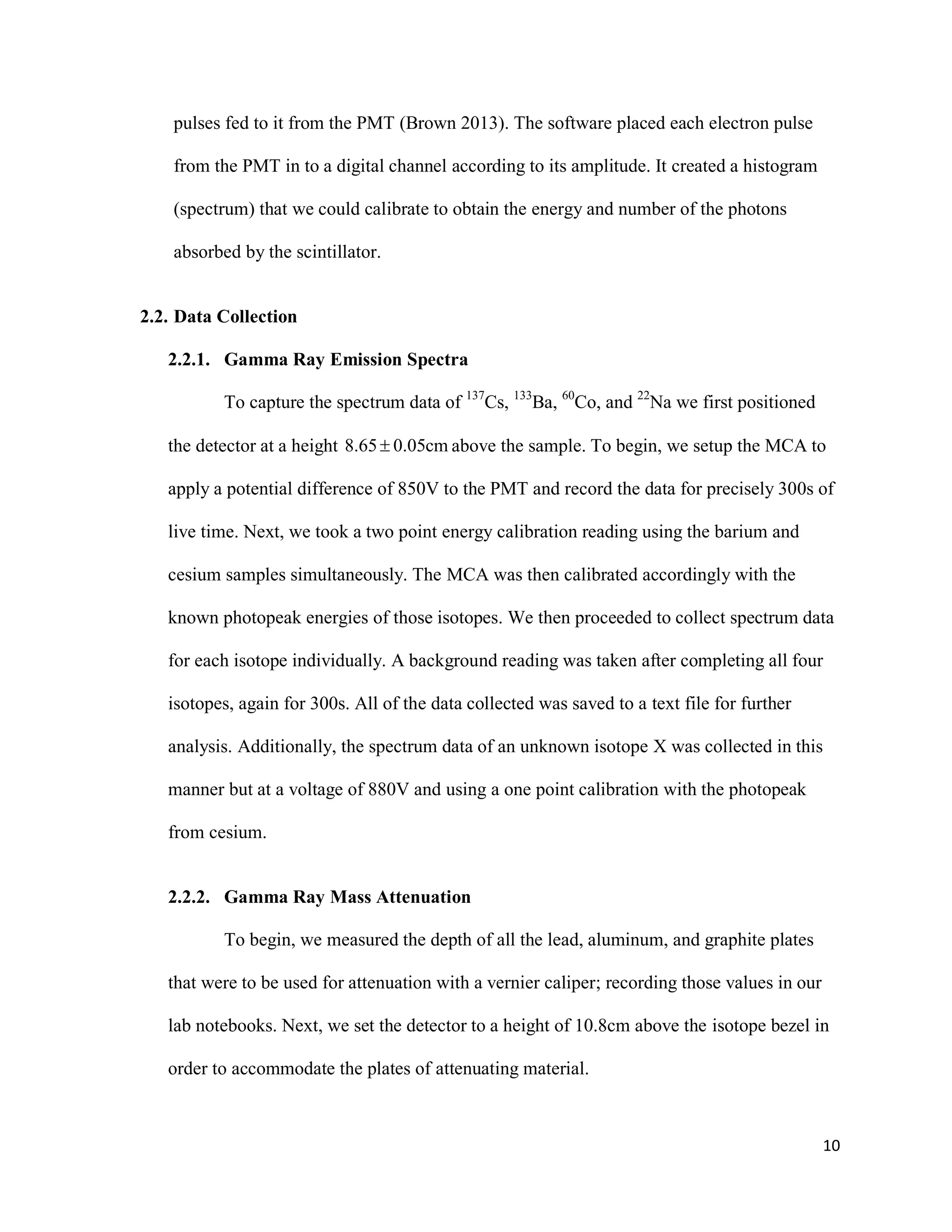 10
pulses fed to it from the PMT (Brown 2013). The software placed each electron pulse
from the PMT in to a digital channel according to its amplitude. It created a histogram
(spectrum) that we could calibrate to obtain the energy and number of the photons
absorbed by the scintillator.
2.2. Data Collection
2.2.1. Gamma Ray Emission Spectra
To capture the spectrum data of 137
Cs, 133
Ba, 60
Co, and 22
Na we first positioned
the detector at a height 8.65 0.05cm above the sample. To begin, we setup the MCA to
apply a potential difference of 850V to the PMT and record the data for precisely 300s of
live time. Next, we took a two point energy calibration reading using the barium and
cesium samples simultaneously. The MCA was then calibrated accordingly with the
known photopeak energies of those isotopes. We then proceeded to collect spectrum data
for each isotope individually. A background reading was taken after completing all four
isotopes, again for 300s. All of the data collected was saved to a text file for further
analysis. Additionally, the spectrum data of an unknown isotope X was collected in this
manner but at a voltage of 880V and using a one point calibration with the photopeak
from cesium.
2.2.2. Gamma Ray Mass Attenuation
To begin, we measured the depth of all the lead, aluminum, and graphite plates
that were to be used for attenuation with a vernier caliper; recording those values in our
lab notebooks. Next, we set the detector to a height of 10.8cm above the isotope bezel in
order to accommodate the plates of attenuating material.
 