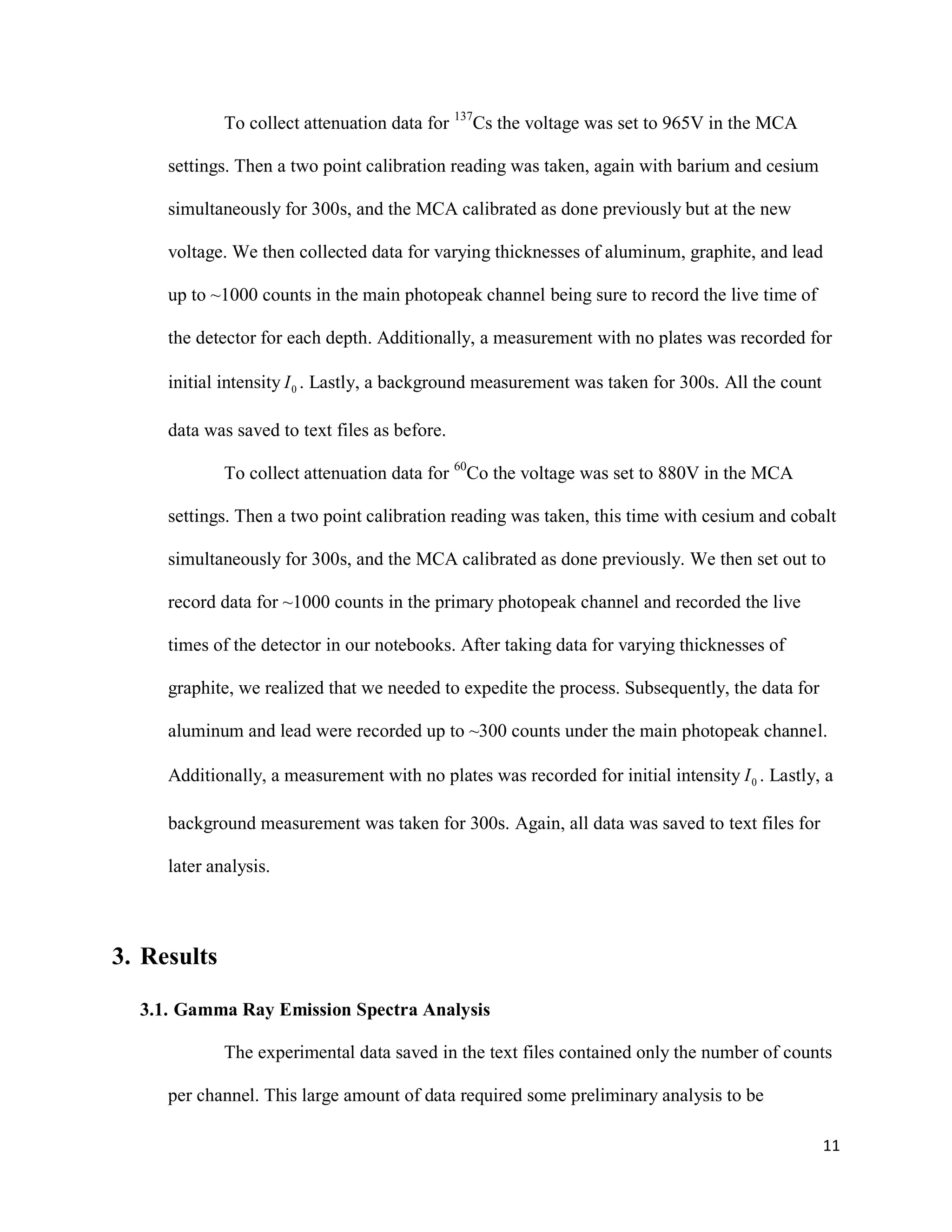 11
To collect attenuation data for 137
Cs the voltage was set to 965V in the MCA
settings. Then a two point calibration reading was taken, again with barium and cesium
simultaneously for 300s, and the MCA calibrated as done previously but at the new
voltage. We then collected data for varying thicknesses of aluminum, graphite, and lead
up to ~1000 counts in the main photopeak channel being sure to record the live time of
the detector for each depth. Additionally, a measurement with no plates was recorded for
initial intensity 0I . Lastly, a background measurement was taken for 300s. All the count
data was saved to text files as before.
To collect attenuation data for 60
Co the voltage was set to 880V in the MCA
settings. Then a two point calibration reading was taken, this time with cesium and cobalt
simultaneously for 300s, and the MCA calibrated as done previously. We then set out to
record data for ~1000 counts in the primary photopeak channel and recorded the live
times of the detector in our notebooks. After taking data for varying thicknesses of
graphite, we realized that we needed to expedite the process. Subsequently, the data for
aluminum and lead were recorded up to ~300 counts under the main photopeak channel.
Additionally, a measurement with no plates was recorded for initial intensity 0I . Lastly, a
background measurement was taken for 300s. Again, all data was saved to text files for
later analysis.
3. Results
3.1. Gamma Ray Emission Spectra Analysis
The experimental data saved in the text files contained only the number of counts
per channel. This large amount of data required some preliminary analysis to be
 