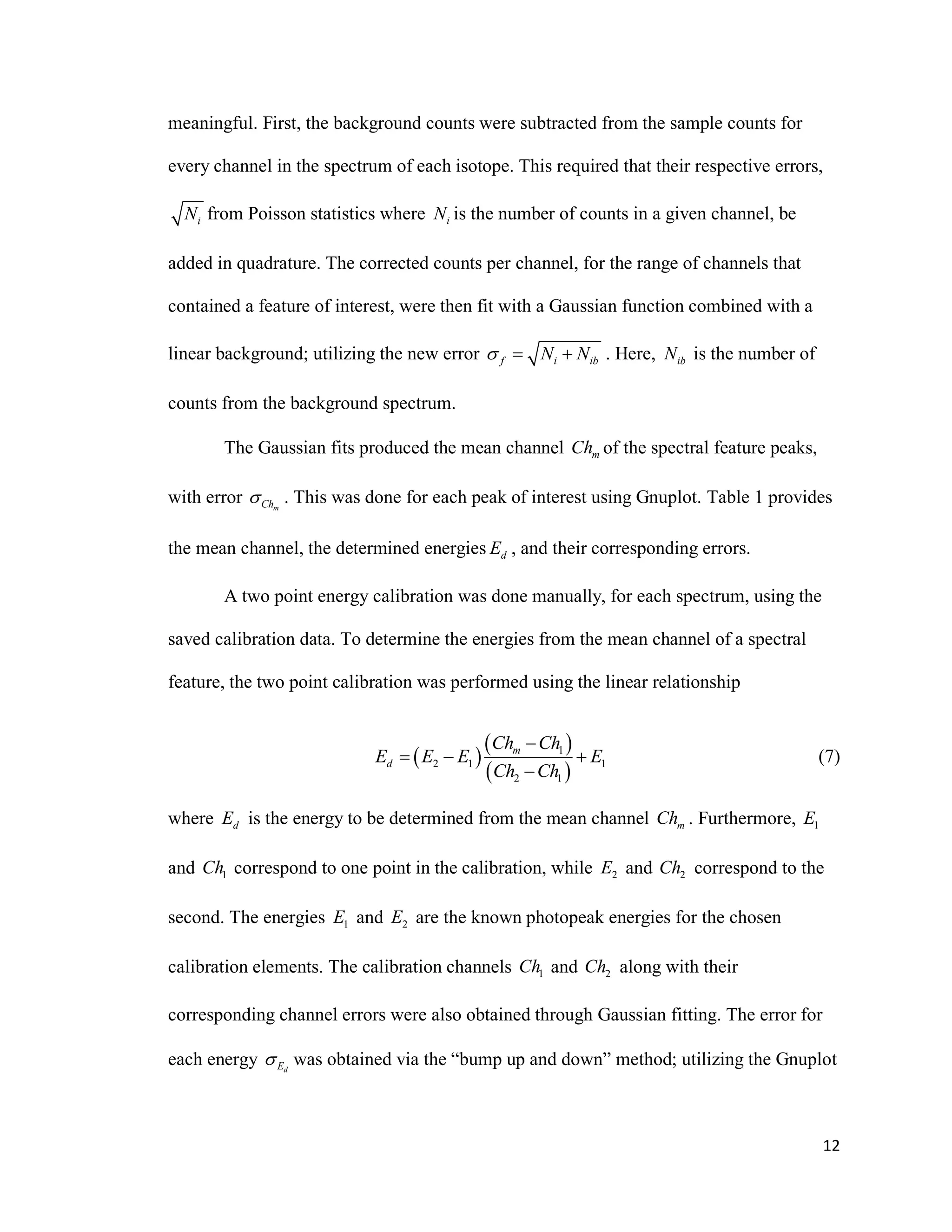 12
meaningful. First, the background counts were subtracted from the sample counts for
every channel in the spectrum of each isotope. This required that their respective errors,
iN from Poisson statistics where iN is the number of counts in a given channel, be
added in quadrature. The corrected counts per channel, for the range of channels that
contained a feature of interest, were then fit with a Gaussian function combined with a
linear background; utilizing the new error f i ibN N   . Here, ibN is the number of
counts from the background spectrum.
The Gaussian fits produced the mean channel mCh of the spectral feature peaks,
with error mCh . This was done for each peak of interest using Gnuplot. Table 1 provides
the mean channel, the determined energies dE , and their corresponding errors.
A two point energy calibration was done manually, for each spectrum, using the
saved calibration data. To determine the energies from the mean channel of a spectral
feature, the two point calibration was performed using the linear relationship
 
 
 
1
2 1 1
2 1
m
d
Ch Ch
E E E E
Ch Ch

  

(7)
where dE is the energy to be determined from the mean channel mCh . Furthermore, 1E
and 1Ch correspond to one point in the calibration, while 2E and 2Ch correspond to the
second. The energies 1E and 2E are the known photopeak energies for the chosen
calibration elements. The calibration channels 1Ch and 2Ch along with their
corresponding channel errors were also obtained through Gaussian fitting. The error for
each energy dE was obtained via the “bump up and down” method; utilizing the Gnuplot
 