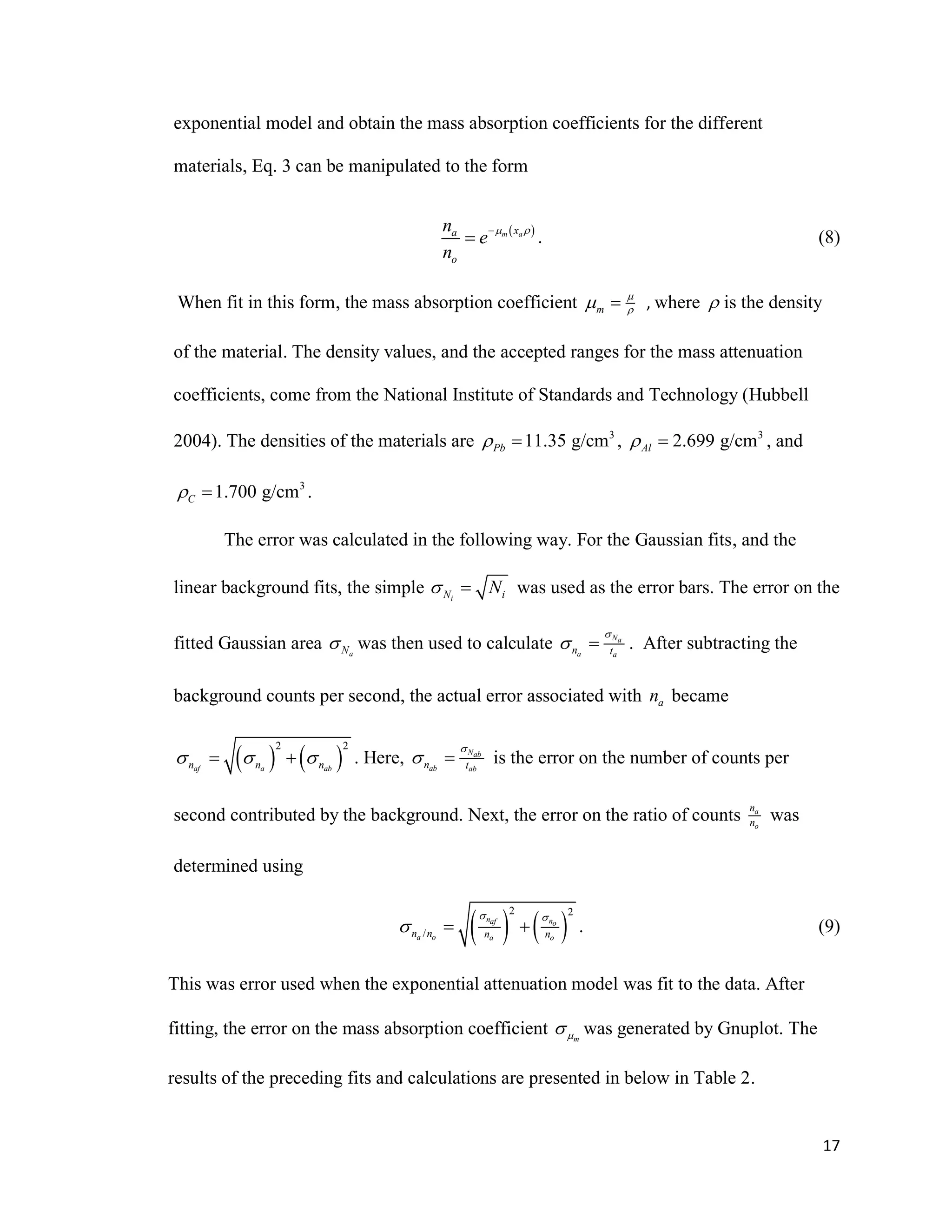17
exponential model and obtain the mass absorption coefficients for the different
materials, Eq. 3 can be manipulated to the form
 m axa
o
n
e
n
 
 . (8)
When fit in this form, the mass absorption coefficient m

  , where  is the density
of the material. The density values, and the accepted ranges for the mass attenuation
coefficients, come from the National Institute of Standards and Technology (Hubbell
2004). The densities of the materials are 3
11.35 g/cmPb  , 3
2.699 g/cmAl  , and
3
1.700 g/cmC  .
The error was calculated in the following way. For the Gaussian fits, and the
linear background fits, the simple iN iN  was used as the error bars. The error on the
fitted Gaussian area aN was then used to calculate Na
a an t

  . After subtracting the
background counts per second, the actual error associated with an became
   
2 2
af a abn n n    . Here, Nab
ab abn t

  is the error on the number of counts per
second contributed by the background. Next, the error on the ratio of counts a
o
n
n was
determined using
   
2 2
/
n naf o
a o a on n n n
 
   . (9)
This was error used when the exponential attenuation model was fit to the data. After
fitting, the error on the mass absorption coefficient m was generated by Gnuplot. The
results of the preceding fits and calculations are presented in below in Table 2.
 