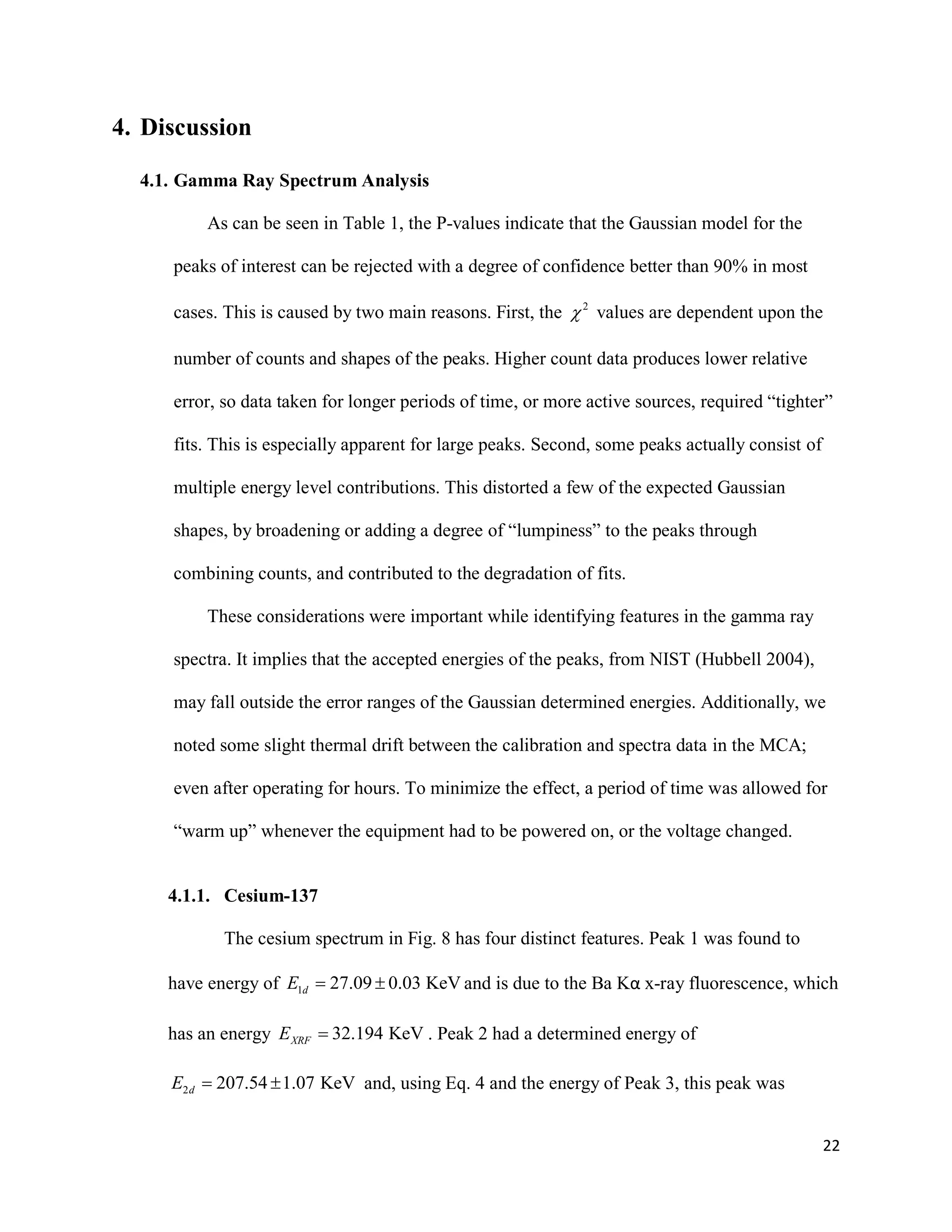 22
4. Discussion
4.1. Gamma Ray Spectrum Analysis
As can be seen in Table 1, the P-values indicate that the Gaussian model for the
peaks of interest can be rejected with a degree of confidence better than 90% in most
cases. This is caused by two main reasons. First, the 2
 values are dependent upon the
number of counts and shapes of the peaks. Higher count data produces lower relative
error, so data taken for longer periods of time, or more active sources, required “tighter”
fits. This is especially apparent for large peaks. Second, some peaks actually consist of
multiple energy level contributions. This distorted a few of the expected Gaussian
shapes, by broadening or adding a degree of “lumpiness” to the peaks through
combining counts, and contributed to the degradation of fits.
These considerations were important while identifying features in the gamma ray
spectra. It implies that the accepted energies of the peaks, from NIST (Hubbell 2004),
may fall outside the error ranges of the Gaussian determined energies. Additionally, we
noted some slight thermal drift between the calibration and spectra data in the MCA;
even after operating for hours. To minimize the effect, a period of time was allowed for
“warm up” whenever the equipment had to be powered on, or the voltage changed.
4.1.1. Cesium-137
The cesium spectrum in Fig. 8 has four distinct features. Peak 1 was found to
have energy of 1 27.09 0.03 KeVdE   and is due to the Ba Kα x-ray fluorescence, which
has an energy 32.194 KeVXRFE  . Peak 2 had a determined energy of
2 207.54 1.07 KeVdE   and, using Eq. 4 and the energy of Peak 3, this peak was
 