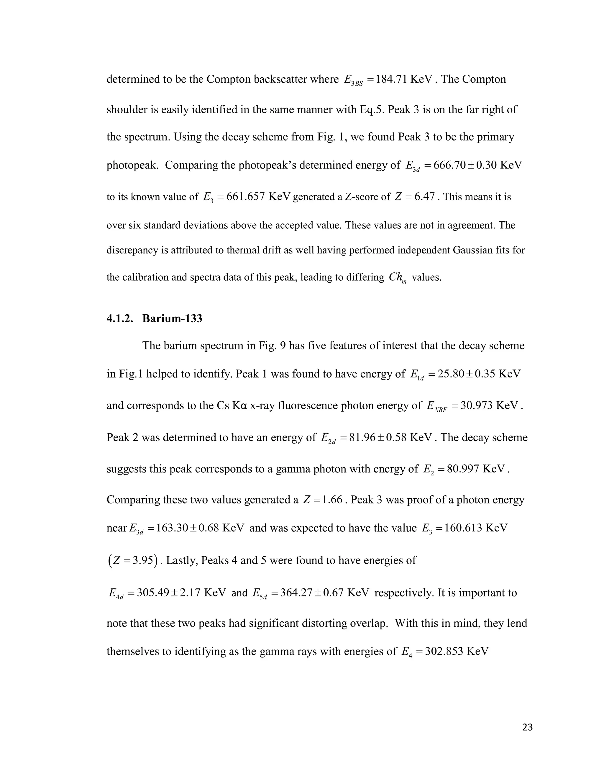 23
determined to be the Compton backscatter where 3 184.71 KeVBSE  . The Compton
shoulder is easily identified in the same manner with Eq.5. Peak 3 is on the far right of
the spectrum. Using the decay scheme from Fig. 1, we found Peak 3 to be the primary
photopeak. Comparing the photopeak’s determined energy of 3 666.70 0.30 KeVdE  
to its known value of 3 661.657 KeVE  generated a Z-score of 6.47Z  . This means it is
over six standard deviations above the accepted value. These values are not in agreement. The
discrepancy is attributed to thermal drift as well having performed independent Gaussian fits for
the calibration and spectra data of this peak, leading to differing mCh values.
4.1.2. Barium-133
The barium spectrum in Fig. 9 has five features of interest that the decay scheme
in Fig.1 helped to identify. Peak 1 was found to have energy of 1 25.80 0.35 KeVdE  
and corresponds to the Cs Kα x-ray fluorescence photon energy of 30.973 KeVXRFE  .
Peak 2 was determined to have an energy of 2 81.96 0.58 KeVdE   . The decay scheme
suggests this peak corresponds to a gamma photon with energy of 2 80.997 KeVE  .
Comparing these two values generated a 1.66Z  . Peak 3 was proof of a photon energy
near 3 163.30 0.68 KeVdE   and was expected to have the value 3 160.613 KeVE 
 3.95Z  . Lastly, Peaks 4 and 5 were found to have energies of
4 305.49 2.17 KeVdE   and 5 364.27 0.67 KeVdE   respectively. It is important to
note that these two peaks had significant distorting overlap. With this in mind, they lend
themselves to identifying as the gamma rays with energies of 4 302.853 KeVE 
 
