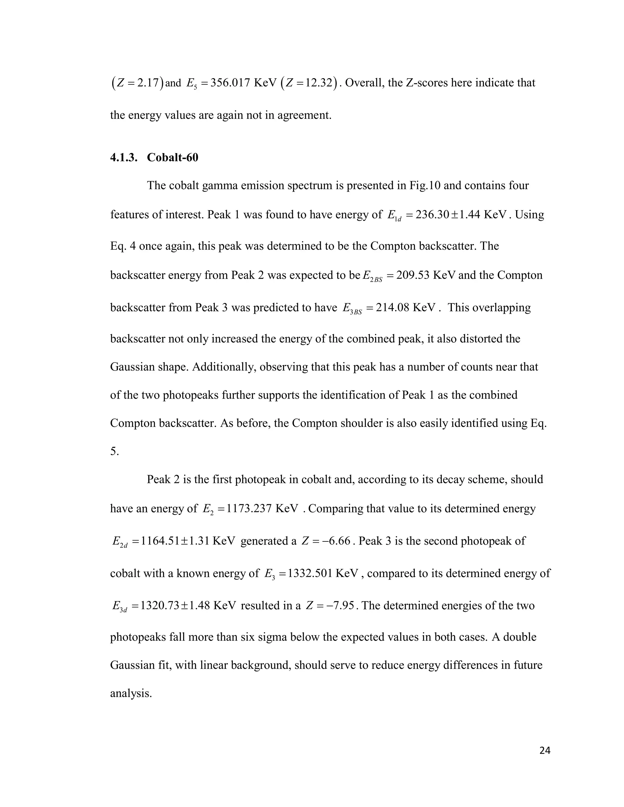 24
 2.17Z  and 5 356.017 KeVE   12.32Z  . Overall, the Z-scores here indicate that
the energy values are again not in agreement.
4.1.3. Cobalt-60
The cobalt gamma emission spectrum is presented in Fig.10 and contains four
features of interest. Peak 1 was found to have energy of 1 236.30 1.44 KeVdE   . Using
Eq. 4 once again, this peak was determined to be the Compton backscatter. The
backscatter energy from Peak 2 was expected to be 2 209.53 KeVBSE  and the Compton
backscatter from Peak 3 was predicted to have 3 214.08 KeVBSE  . This overlapping
backscatter not only increased the energy of the combined peak, it also distorted the
Gaussian shape. Additionally, observing that this peak has a number of counts near that
of the two photopeaks further supports the identification of Peak 1 as the combined
Compton backscatter. As before, the Compton shoulder is also easily identified using Eq.
5.
Peak 2 is the first photopeak in cobalt and, according to its decay scheme, should
have an energy of 2 1173.237 KeVE  . Comparing that value to its determined energy
2 1164.51 1.31 KeVdE   generated a 6.66Z   . Peak 3 is the second photopeak of
cobalt with a known energy of 3 1332.501 KeVE  , compared to its determined energy of
3 1320.73 1.48 KeVdE   resulted in a 7.95Z   . The determined energies of the two
photopeaks fall more than six sigma below the expected values in both cases. A double
Gaussian fit, with linear background, should serve to reduce energy differences in future
analysis.
 
