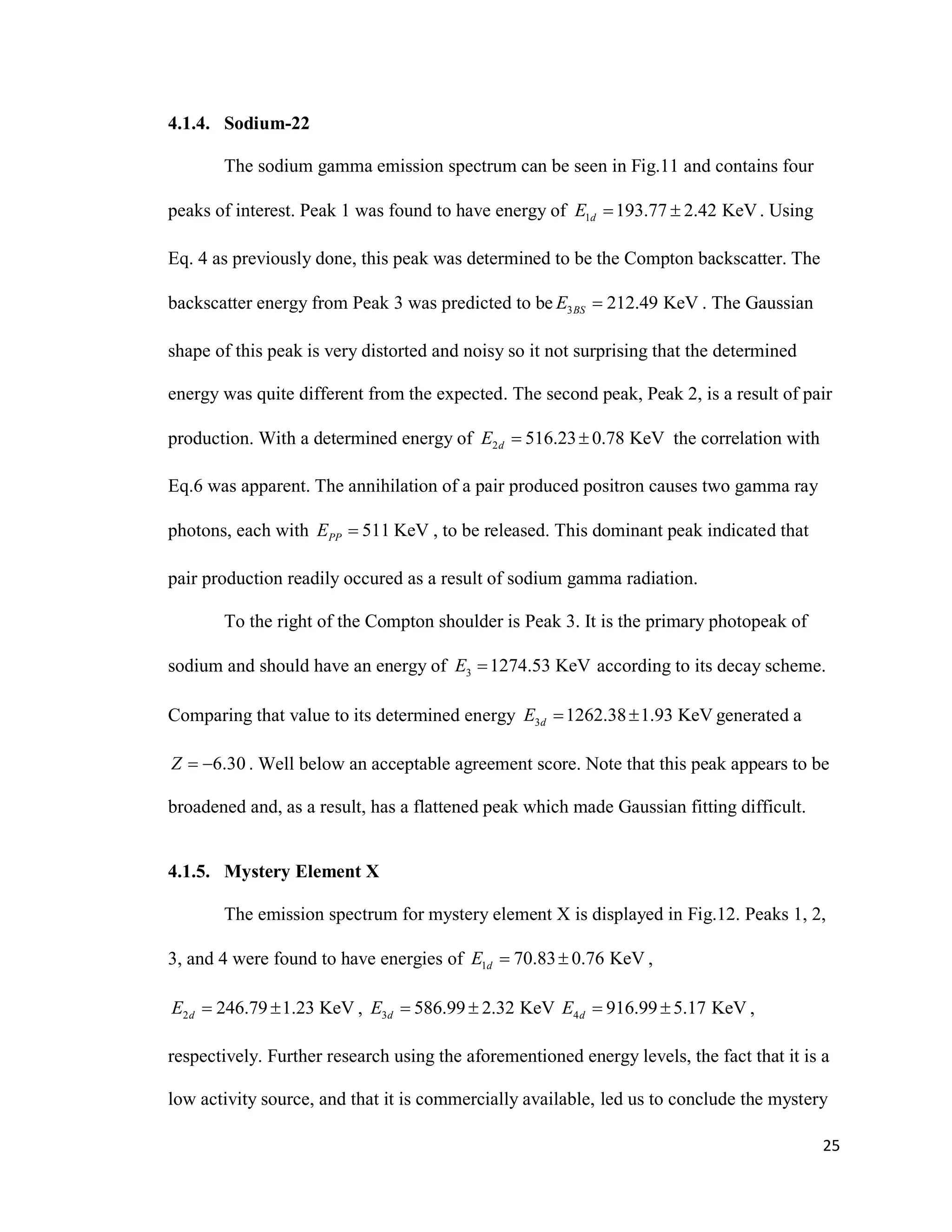 25
4.1.4. Sodium-22
The sodium gamma emission spectrum can be seen in Fig.11 and contains four
peaks of interest. Peak 1 was found to have energy of 1 193.77 2.42 KeVdE   . Using
Eq. 4 as previously done, this peak was determined to be the Compton backscatter. The
backscatter energy from Peak 3 was predicted to be 3 212.49 KeVBSE  . The Gaussian
shape of this peak is very distorted and noisy so it not surprising that the determined
energy was quite different from the expected. The second peak, Peak 2, is a result of pair
production. With a determined energy of 2 516.23 0.78 KeVdE   the correlation with
Eq.6 was apparent. The annihilation of a pair produced positron causes two gamma ray
photons, each with 511 KeVPPE  , to be released. This dominant peak indicated that
pair production readily occured as a result of sodium gamma radiation.
To the right of the Compton shoulder is Peak 3. It is the primary photopeak of
sodium and should have an energy of 3 1274.53 KeVE  according to its decay scheme.
Comparing that value to its determined energy 3 1262.38 1.93 KeVdE   generated a
6.30Z   . Well below an acceptable agreement score. Note that this peak appears to be
broadened and, as a result, has a flattened peak which made Gaussian fitting difficult.
4.1.5. Mystery Element X
The emission spectrum for mystery element X is displayed in Fig.12. Peaks 1, 2,
3, and 4 were found to have energies of 1 70.83 0.76 KeVdE   ,
2 246.79 1.23 KeVdE   , 3 586.99 2.32 KeVdE   4 916.99 5.17 KeVdE   ,
respectively. Further research using the aforementioned energy levels, the fact that it is a
low activity source, and that it is commercially available, led us to conclude the mystery
 