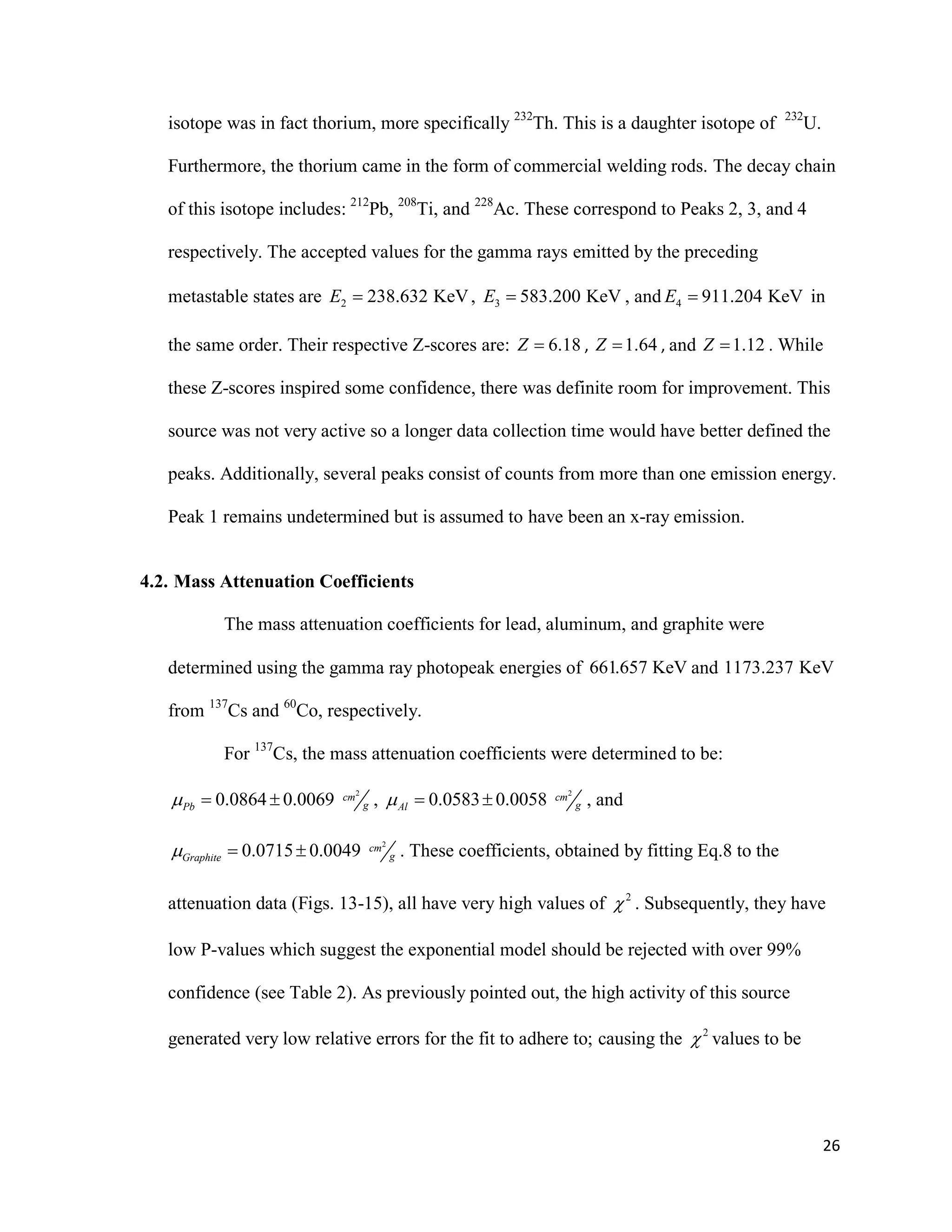 26
isotope was in fact thorium, more specifically 232
Th. This is a daughter isotope of 232
U.
Furthermore, the thorium came in the form of commercial welding rods. The decay chain
of this isotope includes: 212
Pb, 208
Ti, and 228
Ac. These correspond to Peaks 2, 3, and 4
respectively. The accepted values for the gamma rays emitted by the preceding
metastable states are 2 238.632 KeVE  , 3 583.200 KeVE  , and 4 911.204 KeVE  in
the same order. Their respective Z-scores are: 6.18Z  , 1.64Z  , and 1.12Z  . While
these Z-scores inspired some confidence, there was definite room for improvement. This
source was not very active so a longer data collection time would have better defined the
peaks. Additionally, several peaks consist of counts from more than one emission energy.
Peak 1 remains undetermined but is assumed to have been an x-ray emission.
4.2. Mass Attenuation Coefficients
The mass attenuation coefficients for lead, aluminum, and graphite were
determined using the gamma ray photopeak energies of 661.657 KeV and 1173.237 KeV
from 137
Cs and 60
Co, respectively.
For 137
Cs, the mass attenuation coefficients were determined to be:
2
0.0864 0.0069 cm
gPb   ,
2
0.0583 0.0058 cm
gAl   , and
2
0.0715 0.0049 cm
gGraphite   . These coefficients, obtained by fitting Eq.8 to the
attenuation data (Figs. 13-15), all have very high values of 2
 . Subsequently, they have
low P-values which suggest the exponential model should be rejected with over 99%
confidence (see Table 2). As previously pointed out, the high activity of this source
generated very low relative errors for the fit to adhere to; causing the 2
 values to be
 