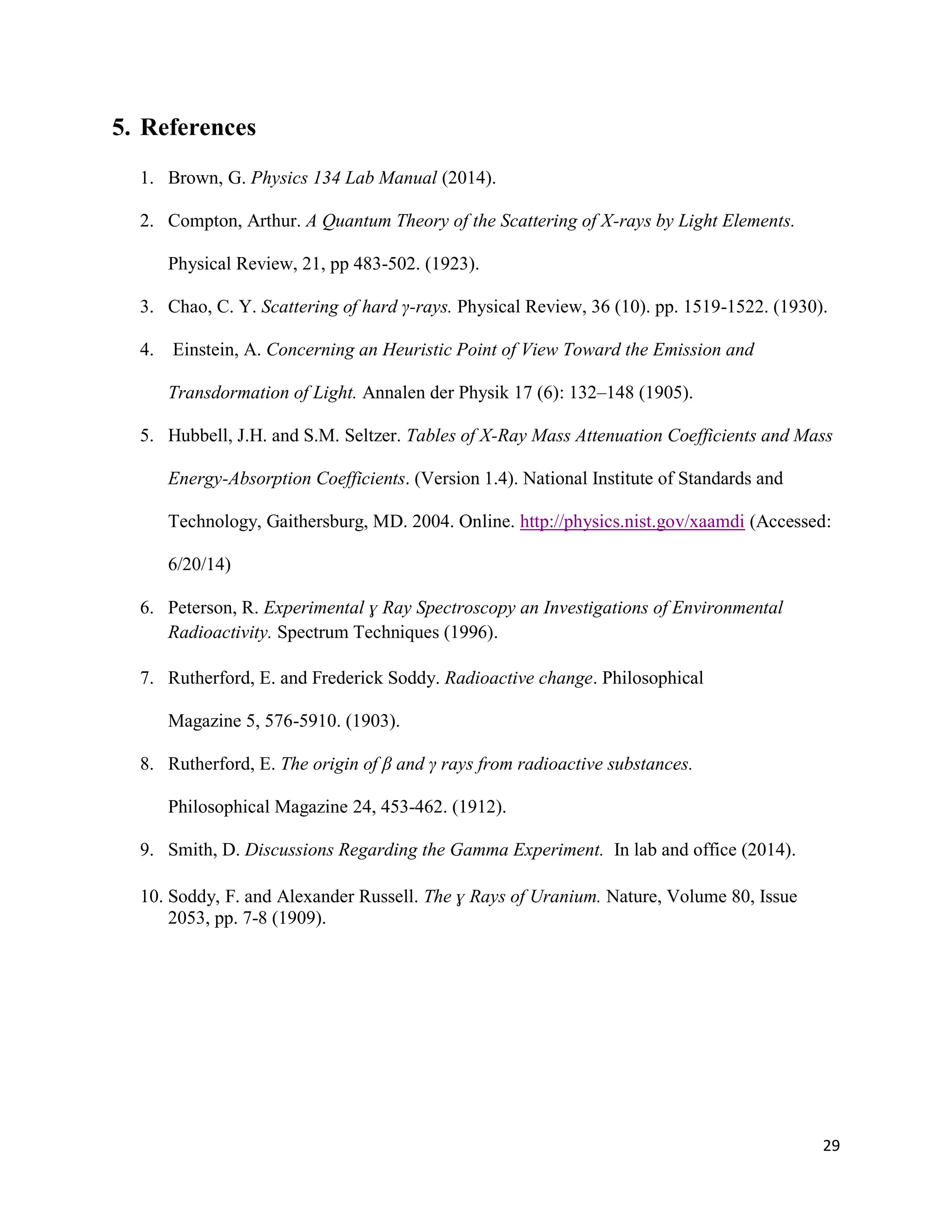 29
5. References
1. Brown, G. Physics 134 Lab Manual (2014).
2. Compton, Arthur. A Quantum Theory of the Scattering of X-rays by Light Elements.
Physical Review, 21, pp 483-502. (1923).
3. Chao, C. Y. Scattering of hard γ-rays. Physical Review, 36 (10). pp. 1519-1522. (1930).
4. Einstein, A. Concerning an Heuristic Point of View Toward the Emission and
Transdormation of Light. Annalen der Physik 17 (6): 132–148 (1905).
5. Hubbell, J.H. and S.M. Seltzer. Tables of X-Ray Mass Attenuation Coefficients and Mass
Energy-Absorption Coefficients. (Version 1.4). National Institute of Standards and
Technology, Gaithersburg, MD. 2004. Online. http://physics.nist.gov/xaamdi (Accessed:
6/20/14)
6. Peterson, R. Experimental ɣ Ray Spectroscopy an Investigations of Environmental
Radioactivity. Spectrum Techniques (1996).
7. Rutherford, E. and Frederick Soddy. Radioactive change. Philosophical
Magazine 5, 576-5910. (1903).
8. Rutherford, E. The origin of β and γ rays from radioactive substances.
Philosophical Magazine 24, 453-462. (1912).
9. Smith, D. Discussions Regarding the Gamma Experiment. In lab and office (2014).
10. Soddy, F. and Alexander Russell. The ɣ Rays of Uranium. Nature, Volume 80, Issue
2053, pp. 7-8 (1909).
 