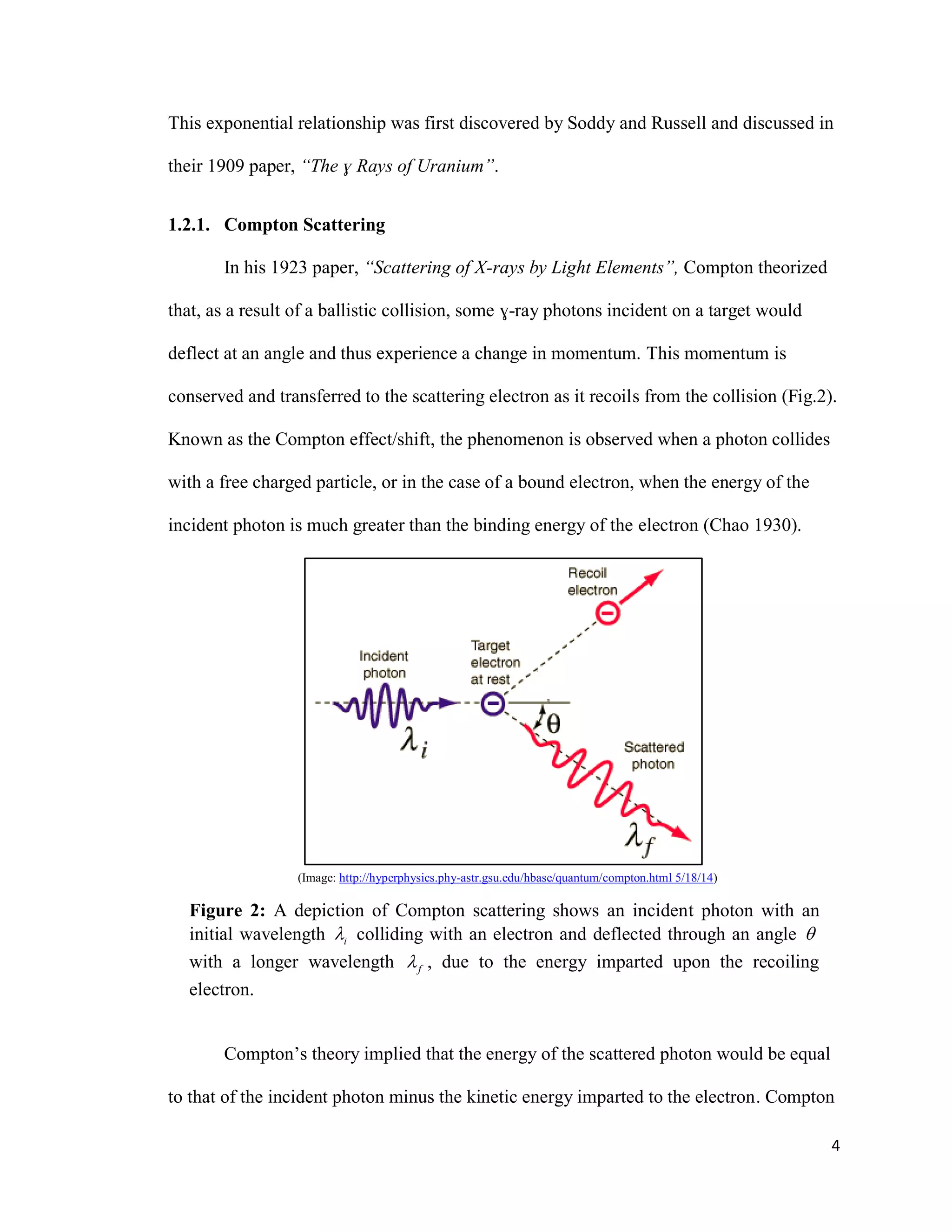 4
This exponential relationship was first discovered by Soddy and Russell and discussed in
their 1909 paper, “The ɣ Rays of Uranium”.
1.2.1. Compton Scattering
In his 1923 paper, “Scattering of X-rays by Light Elements”, Compton theorized
that, as a result of a ballistic collision, some ɣ-ray photons incident on a target would
deflect at an angle and thus experience a change in momentum. This momentum is
conserved and transferred to the scattering electron as it recoils from the collision (Fig.2).
Known as the Compton effect/shift, the phenomenon is observed when a photon collides
with a free charged particle, or in the case of a bound electron, when the energy of the
incident photon is much greater than the binding energy of the electron (Chao 1930).
(Image: http://hyperphysics.phy-astr.gsu.edu/hbase/quantum/compton.html 5/18/14)
Figure 2: A depiction of Compton scattering shows an incident photon with an
initial wavelength i colliding with an electron and deflected through an angle 
with a longer wavelength f , due to the energy imparted upon the recoiling
electron.
Compton’s theory implied that the energy of the scattered photon would be equal
to that of the incident photon minus the kinetic energy imparted to the electron. Compton
 
