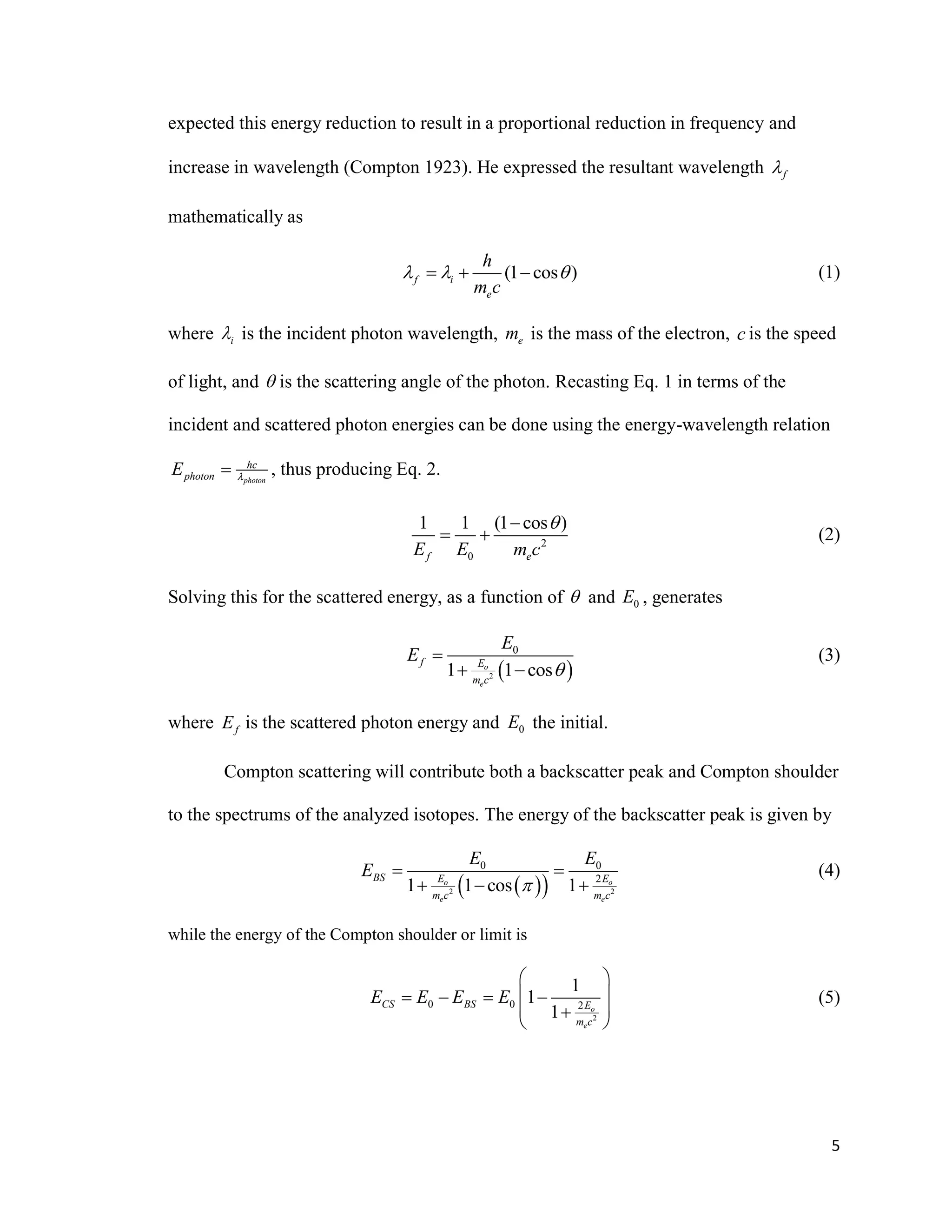 5
expected this energy reduction to result in a proportional reduction in frequency and
increase in wavelength (Compton 1923). He expressed the resultant wavelength f
mathematically as
(1 cos )f i
e
h
m c
     (1)
where i is the incident photon wavelength, em is the mass of the electron, c is the speed
of light, and  is the scattering angle of the photon. Recasting Eq. 1 in terms of the
incident and scattered photon energies can be done using the energy-wavelength relation
photon
hc
photonE  , thus producing Eq. 2.
2
0
1 1 (1 cos )
f eE E m c

  (2)
Solving this for the scattered energy, as a function of  and 0E , generates
 2
0
1 1 coso
e
f E
m c
E
E


 
(3)
where fE is the scattered photon energy and 0E the initial.
Compton scattering will contribute both a backscatter peak and Compton shoulder
to the spectrums of the analyzed isotopes. The energy of the backscatter peak is given by
  2 2
0 0
2
1 1 cos 1o o
e e
BS E E
m c m c
E E
E

 
  
(4)
while the energy of the Compton shoulder or limit is
2
0 0 2
1
1
1 o
e
CS BS E
m c
E E E E
 
    
 
 
(5)
 