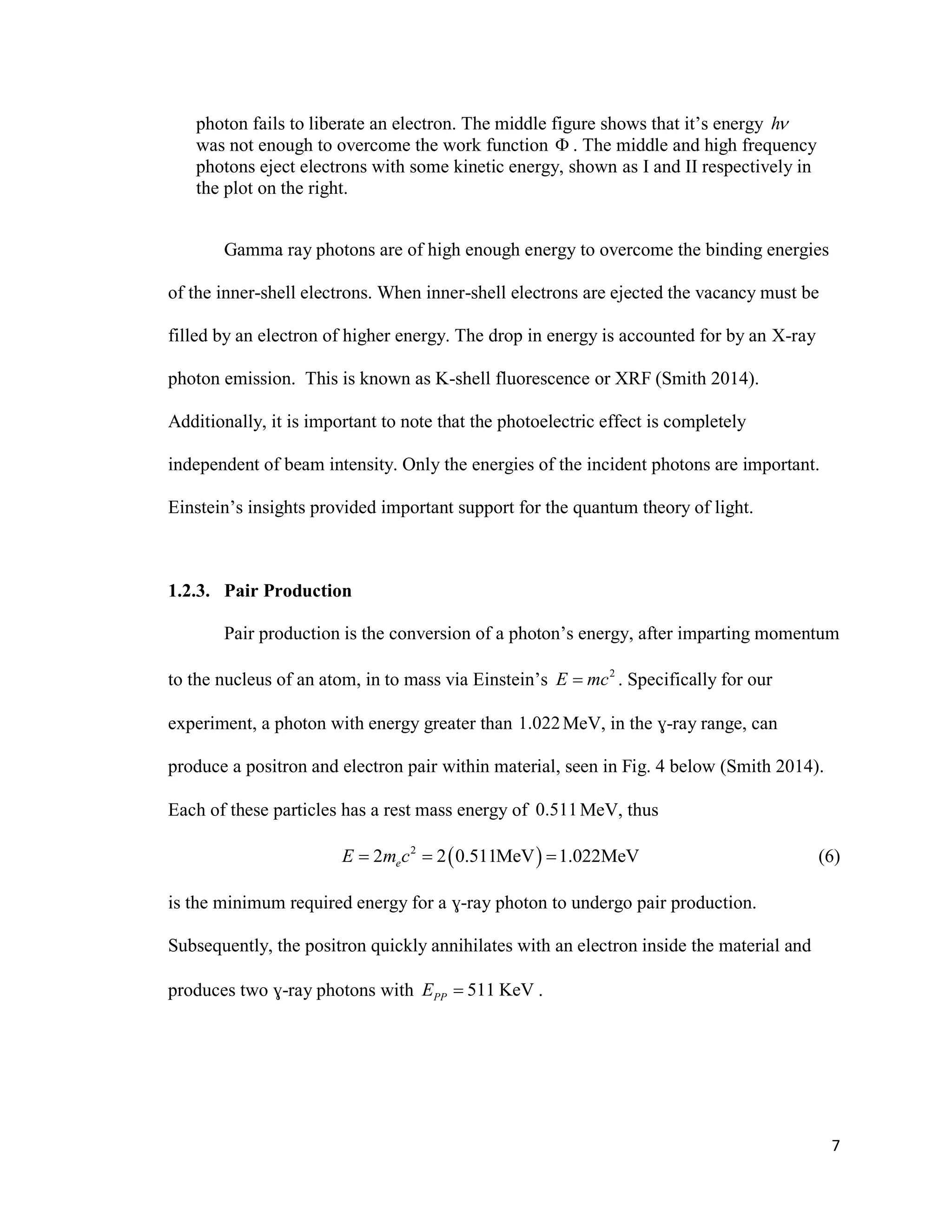 7
photon fails to liberate an electron. The middle figure shows that it’s energy h
was not enough to overcome the work function  . The middle and high frequency
photons eject electrons with some kinetic energy, shown as I and II respectively in
the plot on the right.
Gamma ray photons are of high enough energy to overcome the binding energies
of the inner-shell electrons. When inner-shell electrons are ejected the vacancy must be
filled by an electron of higher energy. The drop in energy is accounted for by an X-ray
photon emission. This is known as K-shell fluorescence or XRF (Smith 2014).
Additionally, it is important to note that the photoelectric effect is completely
independent of beam intensity. Only the energies of the incident photons are important.
Einstein’s insights provided important support for the quantum theory of light.
1.2.3. Pair Production
Pair production is the conversion of a photon’s energy, after imparting momentum
to the nucleus of an atom, in to mass via Einstein’s 2
E mc . Specifically for our
experiment, a photon with energy greater than 1.022MeV, in the ɣ-ray range, can
produce a positron and electron pair within material, seen in Fig. 4 below (Smith 2014).
Each of these particles has a rest mass energy of 0.511MeV, thus
 2
2 2 0.511MeV 1.022MeVeE m c   (6)
is the minimum required energy for a ɣ-ray photon to undergo pair production.
Subsequently, the positron quickly annihilates with an electron inside the material and
produces two ɣ-ray photons with 511 KeVPPE  .
 