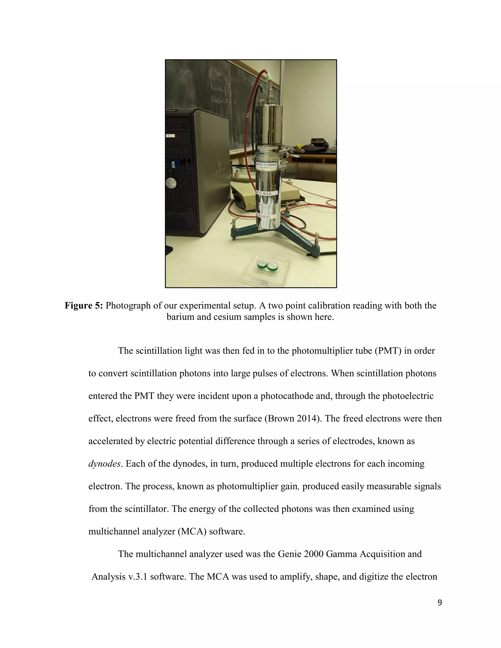 9
Figure 5: Photograph of our experimental setup. A two point calibration reading with both the
barium and cesium samples is shown here.
The scintillation light was then fed in to the photomultiplier tube (PMT) in order
to convert scintillation photons into large pulses of electrons. When scintillation photons
entered the PMT they were incident upon a photocathode and, through the photoelectric
effect, electrons were freed from the surface (Brown 2014). The freed electrons were then
accelerated by electric potential difference through a series of electrodes, known as
dynodes. Each of the dynodes, in turn, produced multiple electrons for each incoming
electron. The process, known as photomultiplier gain, produced easily measurable signals
from the scintillator. The energy of the collected photons was then examined using
multichannel analyzer (MCA) software.
The multichannel analyzer used was the Genie 2000 Gamma Acquisition and
Analysis v.3.1 software. The MCA was used to amplify, shape, and digitize the electron
 