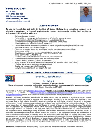 Curriculum Vitae : Pierre BOUVAIS PhD, MSc, Bsc
Pierre BOUVAIS
28/12/1985
(+61) 0402 536 001
68B Fortescue Street,
East Fremantle, WA 6158
pierre.bouvais@laposte.net
CAREER OVERVIEW
To use my knowledge and skills in the field of Marine Biology in a consulting company or a
laboratory specialized in coastal environmental impact assessments, audits, field monitoring
and research. My principal skills are:
• Marine and coastal ecology
• Proven ability in managing and planning a range of scientific research projects
• Experience in monitoring anthropic pressures in coastal ecosystems
• Experience in recording and monitoring marine and coastal communities
• Sediment deposition and re-suspension monitoring
• Technical experience of laboratory processes in a wide range of analyses (stable isotopes, flow
cytometry, pigments, TSS, organic matter…)
• Taxonomy: copepods, cladocera, amphipods, benthic macro-fauna and macro-algae
• Experimental design
• Univariate and multivariate statistics (PRIMER/PERMANOVA ; R)
• Use of benthic index (AMBI, BQI …)
• Excellent written and verbal communication and presentation skills
• Experience of field research within local and remote locations
• Excellent boating experience (Restricted Coxswain)
• Highly experienced scientific research scuba diver (ADAS restricted part 1 ; >400 dives)
• Financial planning and health and safety experience
• Coastal law, geography and GIS knowledge
• Ability to work independently and as part of a team
CURRENT, RECENT AND RELEVANT EMPLOYMENT
DOCTORAL RESEARCHER
2012 - 2016
Doctor of Philosophy in Marine Ecology,
Effects of increased suspended sediment on suspension-feeders assemblages within seagrass meadows
Edith Cowan University. AUSTRALIA.
Supervised by Pr. Paul Lavery (p.lavery@ecu.edu.au) at Centre for Ecosystem Management (CMER), Edith Cowan
University (Australia) (http://www.ecu.edu.au/schools/natural-sciences/research-activity/centre-for-marine-
ecosystems-research) and Dr. Mat Vanderklift at the CSIRO Marine and Atmospheric Research.
Abstract: Increased suspended sediment in the water column has the potential to significantly impact marine
environments through increases in turbidity, light attenuation, smothering of the benthos and changes in food
resources. Due to their relative immobility, suspension-feeders are likely to be negatively impacted by increased
sedimentation through coastal development such as land use, road building, logging, mining and dredging… For the
same reason they are assumed to be good candidates to indicate changes in ecosystem functioning. This project
aims to understand the mechanisms through which increased suspended sediment can impact suspension-feeder
assemblages and their key functions in the ecosystem. The poster will outline the structural and functional diversity of
the suspension-feeder assemblages along a gradient of suspended sediment concentration. In addition, impact of
increased suspended sediment on the feeding activity and plasticity of the suspension-feeders will be examined in
order to evaluate the functional consequences for the ecosystem trophic web. For this project, I am using stable
isotopes and flow cytometry analysis to understand feeding ecology of suspension-feeders. Stable isotopes analyses
are not only used to trace C and N pathways or determine contributions of food sources. But I am also trying to
develop new approaches coupling these results with flow cytometry analysis to better understand how co-occurring
suspension-feeders species can share or not their food and if suspended sediments could affect these processes.
Key words: Stable isotopes, Flow cytometry,Trophic plasticity, Suspension-feeders, Suspended sediments.
 