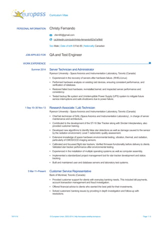 Curriculum Vitae 
19/11/14 © European Union, 2002-2014 | http://europass.cedefop.europa.eu Page 1 / 4 
PERSONAL INFORMATION 
Christy Fernando 
cfern85@gmail.com 
ca.linkedin.com/pub/christy-fernando/62/a7a/9b6/ 
Sex Male | Date of birth 8 Feb 85 | Nationality Canadian 
WORK EXPERIENCE 
JOB APPLIED FOR 
QA and Test Engineer 
Summer 2014 
Server Technician and Administrator 
Ryerson University - Space Avionics and Instrumentation Laboratory, Toronto (Canada) 
▪ Experienced in the recovery of servers after hardware failure. (RHEL/Linux) 
▪ Performed hardware analysis on existing raid devices, ensuring consistent performance, and verification of database. 
▪ Restored failed boot hardware, re-installed kernel, and inspected server performance and consistency. 
▪ Tested backup file system and Uninterruptible Power Supply (UPS) system to mitigate future service interruptions and safe shutdowns due to power failure. 
1 Sep 10–30 Nov 13 
Research Associate / Lab Technician 
Ryerson University - Space Avionics and Instrumentation Laboratory, Toronto (Canada) 
▪ Chief lab technician of SAIL (Space Avionics and Instrumentation Laboratory) , in charge of server maintenance and architecture. 
▪ Contributed to the development of the ST-16 Star Tracker along with Sinclair Interplanetary, also provided customer training. 
▪ Developed new algorithms to identify false star detections as well as damage caused to the sensor by the radiation environment, Level 1 radiometric quality assessment. 
▪ Extensive knowledge of space hardware environmental testing, vibration, thermal, and radiation, particularly of CMOS/CCD imaging sensors. 
▪ Calibrated and focussed flight star trackers. Verified firmware functionality before delivery to clients. Validated star tracker performance after environmental testing. 
▪ Experienced in the installation of multiple operating systems as well as computer assembly. 
▪ Implemented a standardized project management tool for star tracker development and status tracking. 
▪ Built and maintained user and database servers and laboratory test systems. 
5 Mar 11–Present 
Customer Service Representative 
Bank of Montreal, Toronto (Canada) 
▪ Provided customer support for clients with everyday banking needs. This included bill payments, account transaction management and fraud investigation. 
▪ Offered financial advice to clients who wanted the best yield for their investments. 
▪ Solved customers’ banking issues by providing in depth investigation and follow-up with resolutions.  