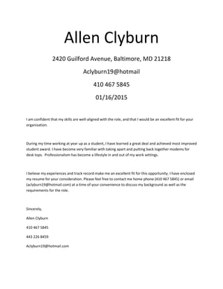 Allen Clyburn
2420 Guilford Avenue, Baltimore, MD 21218
Aclyburn19@hotmail
410 467 5845
01/16/2015
I am confident that my skills are well-aligned with the role, and that I would be an excellent fit for your
organization.
During my time working at year up as a student, I have learned a great deal and achieved most improved
student award. I have become very familiar with taking apart and putting back together modems for
desk tops. Professionalism has become a lifestyle in and out of my work settings.
I believe my experiences and track record make me an excellent fit for this opportunity. I have enclosed
my resume for your consideration. Please feel free to contact me home phone (410 467 5845) or email
(aclyburn19@hotmail.com) at a time of your convenience to discuss my background as well as the
requirements for the role.
Sincerely,
Allen Clyburn
410 467 5845
443 226 8459
Aclyburn19@hotmail.com
 