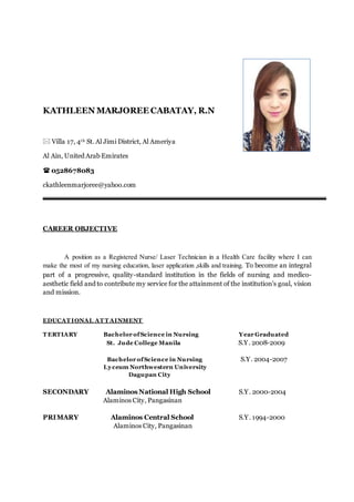 KATHLEEN MARJOREE CABATAY, R.N
 Villa 17, 4th St. Al Jimi District, Al Ameriya
Al Ain, United Arab Emirates
 0528678083
ckathleenmarjoree@yahoo.com
CAREER OBJECTIVE
A position as a Registered Nurse/ Laser Technician in a Health Care facility where I can
make the most of my nursing education, laser application ,skills and training. To become an integral
part of a progressive, quality-standard institution in the fields of nursing and medico-
aesthetic field and to contribute my service for the attainment of the institution’s goal, vision
and mission.
EDUCAT IONAL AT T AINMENT
T ERTIARY Bachelor ofScience in Nursing Year Graduated
St. Jude College Manila S.Y. 2008-2009
Bachelor ofScience in Nursing S.Y. 2004-2007
Lyceum Northwestern University
Dagupan City
SECONDARY Alaminos National High School S.Y. 2000-2004
Alaminos City, Pangasinan
PRIMARY Alaminos Central School S.Y. 1994-2000
Alaminos City, Pangasinan
 
