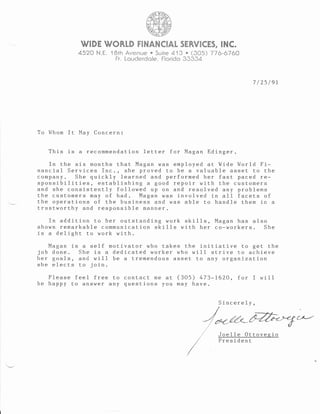 WIDE WORLD FINANCIAT SERVICES. INC.
4520 N.E. l Brh Avenue o Suire 415 o (905) 776_6760
Fr" Louderdole, Florido 33334
7 /25 /er
To Whom It May Concern:
This is a recommendation letter for Magan Edinger.
In the six months that Magan was employed at Wide World Fi-
nancial Services Inc. , she proved to be a valuable asset to the
company. She quickly learned and performed her fast paced re:
sponsibilities, establishing a good repoir with the customers
and she consistently followed up on and resolved any problems
the customers may of had. Magan was involved in all facets of
the operations of the business and was able to handle them in a
trustworthy and responsible manner.
fn addition to her outstanding work ski11s, Magan has also
shown remarkable communication ski11s with her co-workers. She
is a delight to work with.
Magan is a self rnotivator who takes the initiative to get the
job done. She is a dedicated worker who will strive to achieve
her goa1s, and will be a tremendous asset to any organi-zation
she elects to join
Please feel free to contact me at (305) 473-1620, for I will
be happy to answer any questi-ons you may have.
Sincerely,
Joe11e 0ttovegio
President
t.'t
,nt'
f
f
f
/t(
 