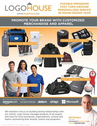 LOGOHOUSEbranded merchandise and apparel
FLEXIBLE PROGRAMS
FAST TURN-AROUND
PERSONALIZED SERVICE
IN-HOUSE DESIGN TEAM
PROMOTE YOUR BRAND WITH CUSTOMIZED
MERCHANDISE AND APPAREL
PROMOTIONAL MERCHANDISE
TECHNOLOGY ACCESSORIES
EMPLOYEE RECOGNITION
EVENT MATERIALS AND SWAG
APPAREL AND UNIFORMS
We maintain a focus on building lasting relationships with
our clients. Logo House manages projects of all scopes
and sizes for local businesses, organizations, schools and
teams—promoting their brands, events and programs.
Microsoft is a trademark of the Microsoft group of companies.
Some of our local partners include:
Bill McIntyre
Founder
bmcintyre@logohouse.co
Direct 206.890.3051
www.logohouse.co
 