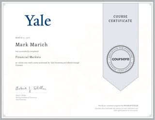 EDUCA
T
ION FOR EVE
R
YONE
CO
U
R
S
E
C E R T I F
I
C
A
TE
COURSE
CERTIFICATE
MARCH 01, 2016
Mark Marich
Financial Markets
an online non-credit course authorized by Yale University and offered through
Coursera
has successfully completed
Robert J. Shiller
Sterling Professor of Economics
Yale University
Verify at coursera.org/verify/HVARZRYEESZB
Coursera has confirmed the identity of this individual and
their participation in the course.
 