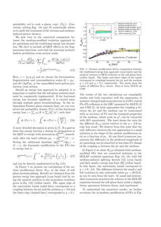 3
probability not to emit a gluon, exp(− Ng ). Con-
versely, solving Eqs. (8) and (9) numerically allows
us to unify the treatment of the vacuum and medium-
induced parton showers.
We now turn to the numerical comparison be-
tween the medium-modiﬁed evolution approach to
jet quenching and the traditional energy loss formal-
ism. We elect to include all QGP eﬀects in the frag-
mentation functions, such that the invariant inclusive
hadron production cross section reads:
1
Ncoll
dσh
AA
dyd2pT
=
c
1
zmin
dz
dσc
(pc = pT /z)
dyd2pTc
×
1
z2
Dmed/quench
c (z) . (15)
Here, c = {q, ¯q, g} and we choose the factorization,
fragmentation and renormalization scales Q = pTc ,
and dσc
/dyd2
pTc is the unmodiﬁed hard parton pro-
duction cross section.
Should an energy loss approach be adopted, it is
important to realize that the soft gluon emission limit
must be consistently implemented. If the fractional
energy loss becomes signiﬁcant, it is carried away
through multiple gluon bremsstrahlung. In the in-
dependent Poisson gluon emission limit, we can con-
struct the probability density Pc(ǫ) of this fractional
energy loss ǫ = i ωi/E ≈ i Q+
i /p+
, such that:
1
0
dǫ P(ǫ) = 1 ,
1
0
dǫ ǫ P(ǫ) =
∆E
E
. (16)
A more detailed discussion is given in [7]. If a parton
loses this energy fraction ǫ during its propagation in
the QGP to escape with momentum pquench
Tc
, immedi-
ately after the hard collision pTc = pquench
Tc
/(1 − ǫ).
Noting the additional Jacobian |dpquench
Tc
/dpTc | =
(1 − ǫ), the kinematic modiﬁcation to the FFs due
to energy loss is:
Dquench
c (z) =
1−z
0
dǫ
Pc(ǫ)
(1 − ǫ)
Dc
z
1 − ǫ
, (17)
and can be directly implemented in Eq. (15).
In Figure 1 we present our calculations of the nu-
clear modiﬁcation factor RAA in the limit of soft
gluon bremsstrahlung. Results are obtained from the
parton energy loss approach (cyan band) and by us-
ing the analytic solution to the in-medium evolution
given in Eq. (12) (yellow band). The upper edge of
the uncertainty bands (solid lines) corresponds to a
coupling between the jet and the medium g = 2.0 and
the lower edge (dashed lines) corresponds to g = 2.1.
0 20 40 60 80 100
pT
[GeV]
0
0.2
0.4
0.6
0.8
1
1.2
1.4
1.6
1.8
2
RAA
(pT
)
Soft gluon energy loss, g=2.0
Soft gluon energy loss, g=2.1
Soft gluon analytic evolution, g=2.0
Soft gluon analytic evolution, g=2.1
ALICE ch. hadron RAA
, 0-5%
CMS ch. hadron RAA
, 0-5%
0 10 20 30 40 50
pT
[GeV]
0.5
0.75
1
1.25
1.5
Ratio
Central Pb+Pb, s
1/2
=2760 GeV
FIG. 1: Nuclear modiﬁcation factor comparison between
the traditional energy loss approach (cyan band) and the
analytic solution to QCD evolution in the soft gluon limit
(yellow band). The upper and lower edges of the bands
correspond to couplings between the jet and the medium
g = 2.0 and g = 2.1, respectively. The insets show the
ratios of diﬀerent RAA curves. Data is form ALICE an
CMS.
The results of the two calculations are remarkably
similar and both reproduce well the suppression of
inclusive charged hadron production in 0-10% central
Pb+Pb collisions at the LHC measured by ALICE [4]
and CMS [5]. In both approaches the coupling g be-
tween the jet and the medium can be constrained
with an accuracy of 5% and the transport properties
of the medium, which scale as g4
, can be extracted
with 20% uncertainty. The inset shows the ratio for
the diﬀerent RAA curves relative to the g = 2.0 en-
ergy loss result. We observe from this inset that the
only diﬀerence between the two approaches is a small
variation in the shape of the nuclear modiﬁcation ra-
tio as a function of pT . At any ﬁxed transverse mo-
mentum the diﬀerence in the predicted magnitude of
jet quenching can be absorbed in less than 2% change
of the coupling g between the jet and the medium.
In Figure 2 we show RAAs obtained with medium-
modiﬁed FFs that are numerical solutions to the
DGLAP evolution equations, Eqs. (8), (9), with full
medium-induced splitting kernels [12] (cyan band)
and their small-x energy loss limit [20] (yellow band).
In this ﬁgure, the uncertainty bands correspond to
g = 1.9−2.0. The diﬀerence between the small-x and
full evolution is only noticeable below pT = 20 GeV,
as can be seen from the inset. At small and interme-
diate transverse momenta the solution to the DGLAP
equations beyond the soft gluon limit yields a slightly
better agreement between theory and experiment.
To understand the numerical results, we further
scrutinize the in-medium modiﬁcation of FFs in Fig-
 