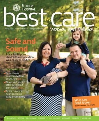 Safeand
SoundErica Sanﬁlippo’s
childbirth complication
was easily remedied
PAGE 7
Our epilepsy
experts now treat
adults, too PAGE 4
Newborn thrives
after three heart
procedures PAGE 5
Despite mom’s
heart condition,
baby arrives safely
PAGE 6
ALSO IN THIS ISSUE:
SPRING 2015 | The skill to heal. The spirit to care.®
bestcareWomen and Children
ALTAMONTE APOPKA CELEBRATION CHILDREN’S EAST ORLANDO KISSIMMEE ORLANDO WINTER PARK
Be in Our
Next Issue!
See back cover for details.
FdBASP1501_Younger.indd 1 2/18/15 4:04 PM
 