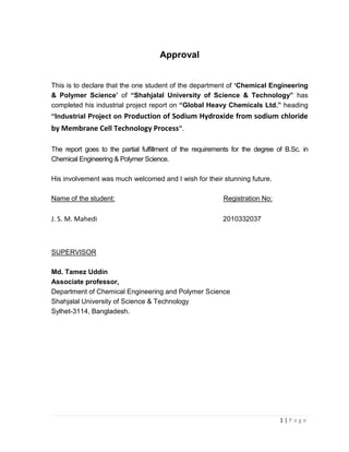 1 | P a g e
Approval
This is to declare that the one student of the department of ‘Chemical Engineering
& Polymer Science’ of “Shahjalal University of Science & Technology” has
completed his industrial project report on “Global Heavy Chemicals Ltd.” heading
“Industrial Project on Production of Sodium Hydroxide from sodium chloride
by Membrane Cell Technology Process”.
The report goes to the partial fulfillment of the requirements for the degree of B.Sc. in
Chemical Engineering & Polymer Science.
His involvement was much welcomed and I wish for their stunning future.
Name of the student: Registration No:
J. S. M. Mahedi 2010332037
SUPERVISOR
Md. Tamez Uddin
Associate professor,
Department of Chemical Engineering and Polymer Science
Shahjalal University of Science & Technology
Sylhet-3114, Bangladesh.
 