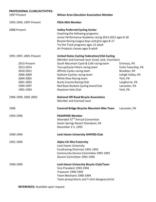PROFESSIONAL CLUBS/ACTIVITIES:
1997-Present Wilson Area Education Association Member
1993-1994, 1997-Present PSEA-NEA Member
2008-Present Valley Preferred Cycling Center
Coaching the following programs:
Junior Performance Academy racing 2013-2015 ages 8-18
Bicycle Racing League boys and girls ages 8-17
Try the Track programs ages 12-adult
Air Products classes ages 9-adult
1991-1997, 2001-Present United States Cycling Federation/USA Cycling
Member and licensed racer (road, tack, mountain)
2015-Present South Mountain Cycle & Café racing team Emmaus, PA
2013-2014 Torcup/Cycle Fitters racing team Forks Township, PA
2010-2012 Affinity Cycles racing team Brooklyn, NY
2006-2009 Gotham Cyclists racing team Lehigh Valley, PA
2004-2005 White Rose Racing team York, PA
2001-2003 Bucks County Racing Club Langhorne, PA
1994-1997 Red Rose Rockets Cycling team/club Lancaster, PA
1991-1993 Keystone Velo Club York, PA
1996-1999, 2002-2003 National Off-Road Bicycle Association
Member and licensed racer
1996 Covered Bridge Bicycles Mountain Bike Team Lancaster, PA
1993-1996 PSAHPERD Member
Attended 72nd
Annual Convention
Seven Springs Resort Champion, PA
December 2-5, 1993
1990-1994 Lock Haven University AHPERD Club
1991-1994 Alpha Chi Rho Fraternity
Lock Haven University
Fundraising Chairman 1991-1992
Community Service Committee 1992-1993
Alumni Committee 1993-1994
1990-1994 Lock Haven University Bicycle Club/Team
Vice President 1993-1994
Treasurer 1990-1992
Team Mechanic 1990-1994
Team jersey/shorts and T-shirt designer/artist
REFERENCES: Available upon request
 