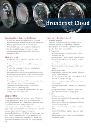 Broadcast Cloud
Operational and Business Challenges
 A Media Asset Management (MAM) solution that cannot
extend beyond BO&E (Broadcast Operations and Engineering)
 Multiple applications or MAMs for individual teams
 Manual workﬂows due to diverse, disconnected systems
 Not able to work off a single reference of the assets
collaboratively across teams, geographies, applications
 Never-ending CAPEX
What you need

A system that does not function in isolation and allows for
collaboration across teams

A system that caters not only to core BO&E but also to other
workﬂows

A system that manages not just content but all activities
across the Broadcast universe

Workﬂow orchestration that is ﬂexible, adaptable and easy to
bridge with both operational and creative workﬂows smoothly

A one-stop-shop to manage, review and process the content
life cycle

A new age, mobility driven work-life balance facilitator than a
rigid, locked-to-a-stone ‘on premise’ application

No exclusive dependency on ‘on premise’ applications

Lowest total cost of ownership (TCO)

SaaS Model, no upfront CAPEX, conserving capital that can be
invested in your core business areas
What we offer
With Broadcast Cloud, you have access to a Media ERP Suite that
enables workﬂow orchestration across the enterprise-supply
chain-partner ecosystem. It is a one-stop-shop to manage, review
and process content across the broadcast universe.
Say no to tapes – it’s time to work with ﬁles! No more waiting for
tapes to reach you physically. You can now review your media ﬁles
and pass on comments instantly and more securely.
Broadcast Cloud is driven by Hybrid Cloud architecture – you have
peace of mind that your content is with you always while the
applications run on Cloud—how convenient! This removes your
dependency on ‘on premise’ applications, and you realize lowest
TCO.
Features of Broadcast Cloud

Broadcast Workﬂows
Go beyond technical workﬂows of a MAM with speciﬁc
functional workﬂows for Programming, Standards &
Practices (S&P), On-air promos (OAP), Operations, Trafﬁc
and New Media teams as covered here -
o Programming
- Receive notiﬁcations on upcoming content reviews –
Programs, OAPs, etc.
- Options to select a network channel content for review
- Conﬁgure work screens and user interfaces based on
content type
- Content is prioritized based on time-to-air
- Frame-by-frame content review using in-built video
player
- Collaborative reviews
- View comments (from all teams) and select the ones to
submit to production house
- Export comments directly to NLE in native formats – Avid
MC ALE, AVL, FCP/PPro XML, EDL
- Approval history showing pending/completed approvals
by others teams
- Conﬁgurable Status Flags – Reviewed, sent to production
house
- Conﬁgurable Dashboard and Report – Program bank,
production house delivery time, my programs
o S&P
- All features as above
- Features ﬁne-tuned for S&P – Resume the last viewed
frame on portal/iPad
- Ofﬂine review and sync-up to aid continuity of work in
case of limited connectivity
- Screen capture to identify non-compliance at a frame
level
- Approvals/Certiﬁcations appended as essences to the
main asset
- Dashboards and reports showing number of completed
and pending reviews
 