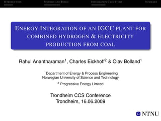 I NTRODUCTION         M ETHOD AND T OOLS             I NTEGRATION C ASE S TUDY   S UMMARY




        E NERGY I NTEGRATION OF AN IGCC PLANT FOR
            COMBINED HYDROGEN & ELECTRICITY
                       PRODUCTION FROM COAL


           Rahul Anantharaman1 , Charles Eickhoff2 & Olav Bolland1

                      1 Department of Energy & Process Engineering

                     Norwegian University of Science and Technology
                               2   Progressive Energy Limited


                          Trondheim CCS Conference
                             Trondheim, 16.06.2009
 