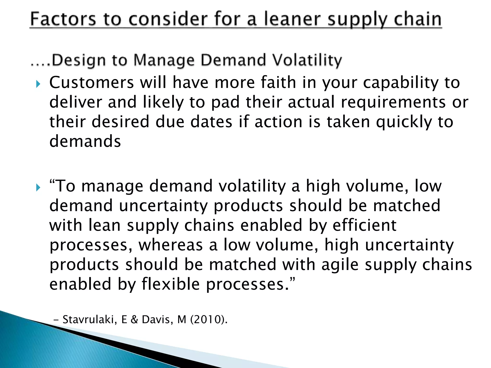  Customers will have more faith in your capability to
deliver and likely to pad their actual requirements or
their desired due dates if action is taken quickly to
demands
 “To manage demand volatility a high volume, low
demand uncertainty products should be matched
with lean supply chains enabled by efficient
processes, whereas a low volume, high uncertainty
products should be matched with agile supply chains
enabled by flexible processes.”
- Stavrulaki, E & Davis, M (2010).
 