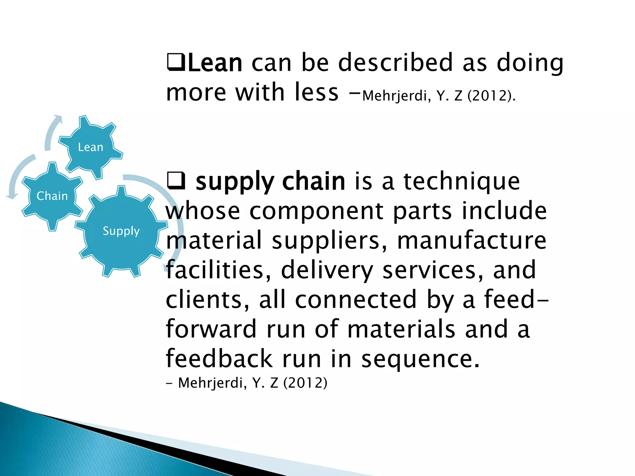 Supply
Chain
Lean
Lean can be described as doing
more with less -Mehrjerdi, Y. Z (2012).
 supply chain is a technique
whose component parts include
material suppliers, manufacture
facilities, delivery services, and
clients, all connected by a feed-
forward run of materials and a
feedback run in sequence.
- Mehrjerdi, Y. Z (2012)
 