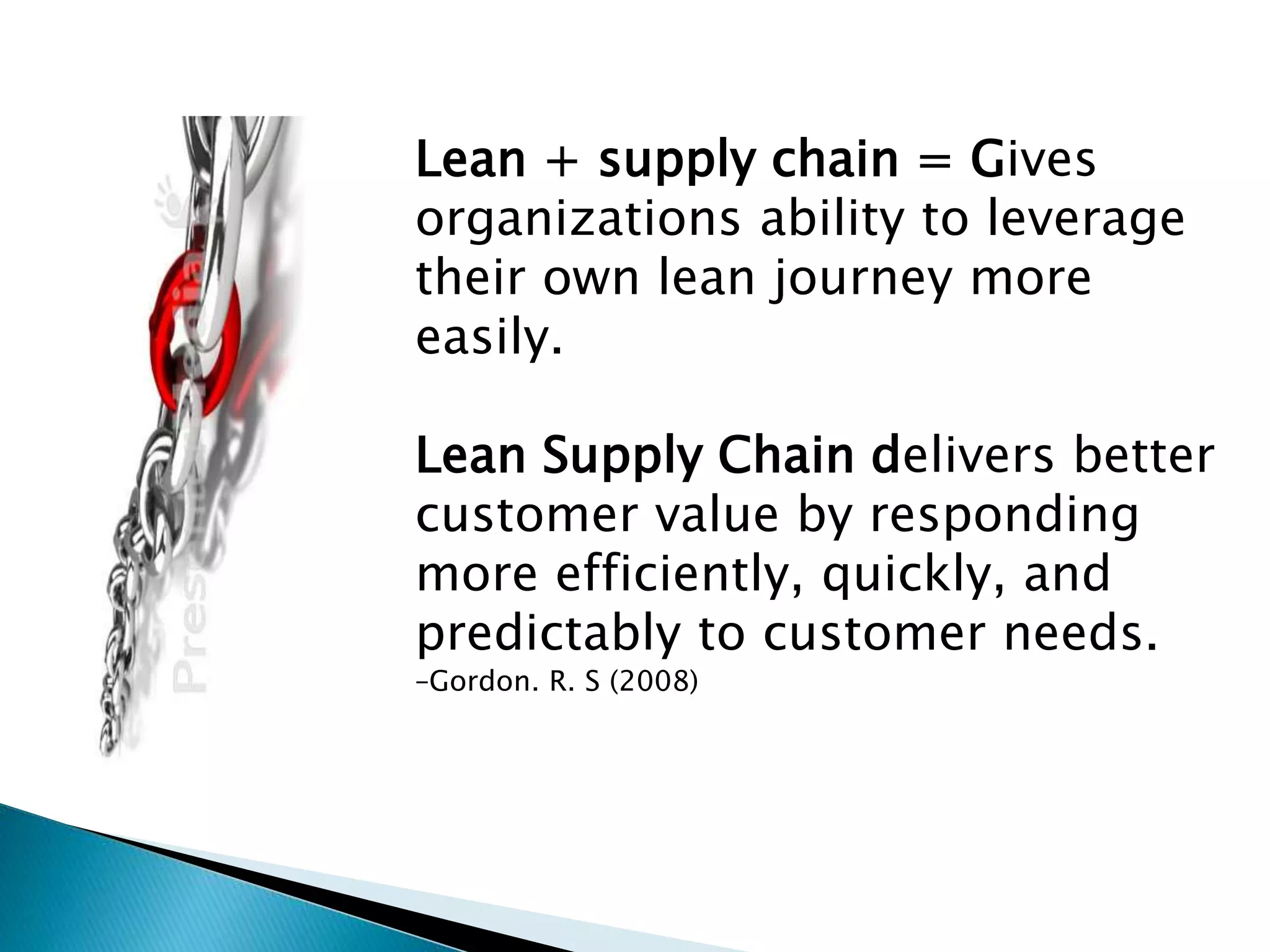Lean + supply chain = Gives
organizations ability to leverage
their own lean journey more
easily.
Lean Supply Chain delivers better
customer value by responding
more efficiently, quickly, and
predictably to customer needs.
–Gordon. R. S (2008)
 