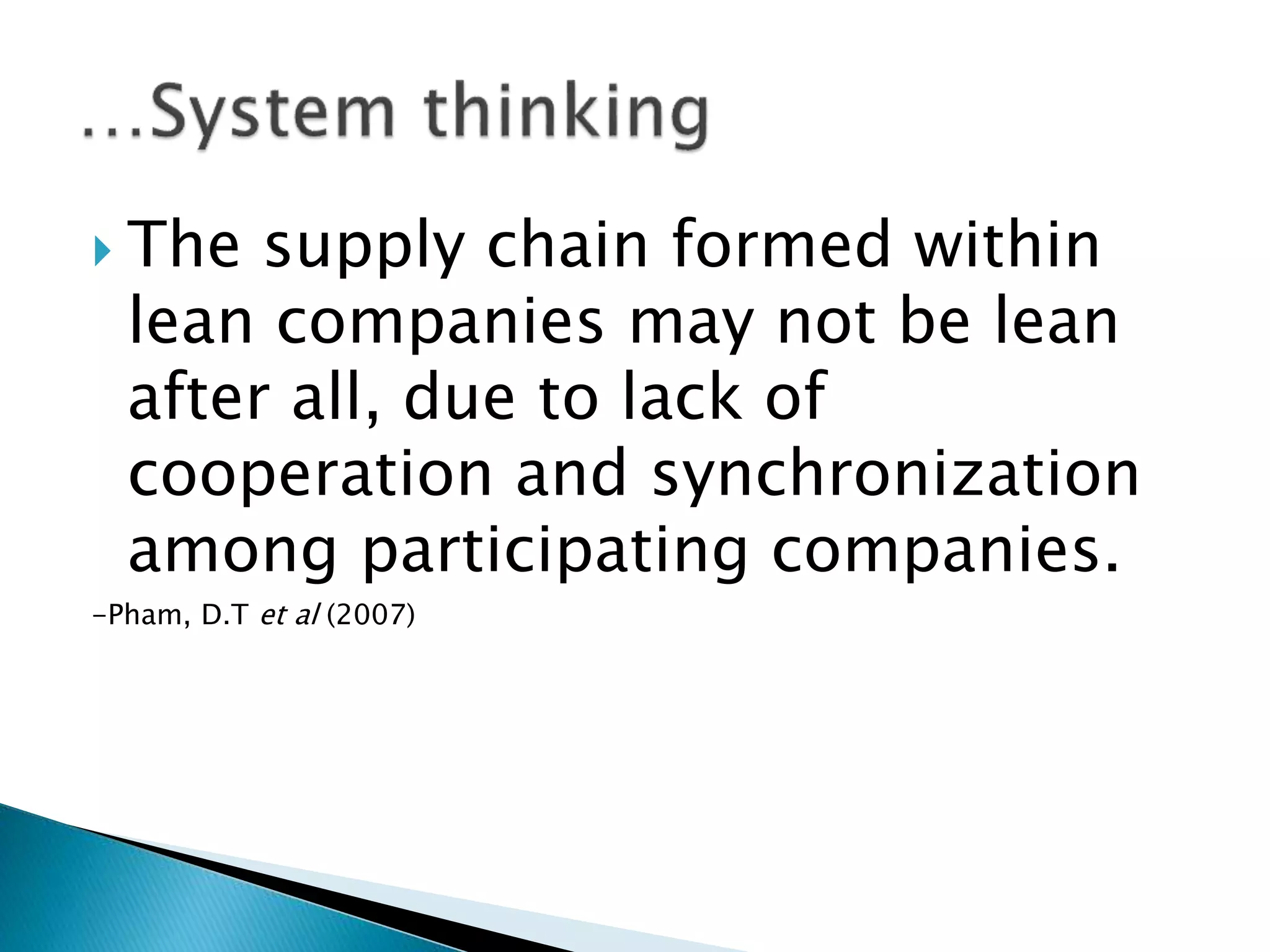  The supply chain formed within
lean companies may not be lean
after all, due to lack of
cooperation and synchronization
among participating companies.
-Pham, D.T et al (2007)
 