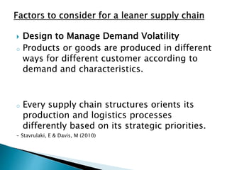  Design to Manage Demand Volatility
o Products or goods are produced in different
ways for different customer according to
demand and characteristics.
o Every supply chain structures orients its
production and logistics processes
differently based on its strategic priorities.
- Stavrulaki, E & Davis, M (2010)
 