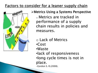 Metrics Using a Systems Perspective
o Metrics are tracked in
performance of a supply
chain results in policies and
measures.
o Lack of Metrics
•Cost
•Waste
•lack of responsiveness
•long cycle times is not in
place.
-Gordon S. R.(2008).
 
