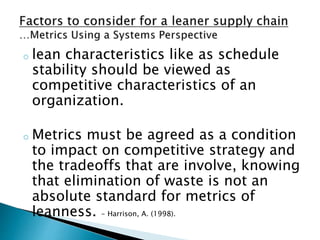o lean characteristics like as schedule
stability should be viewed as
competitive characteristics of an
organization.
o Metrics must be agreed as a condition
to impact on competitive strategy and
the tradeoffs that are involve, knowing
that elimination of waste is not an
absolute standard for metrics of
leanness. - Harrison, A. (1998).
 