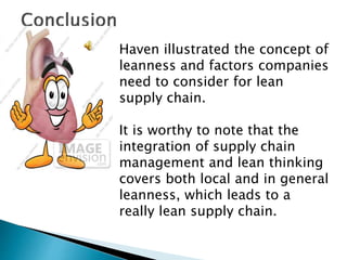 Haven illustrated the concept of
leanness and factors companies
need to consider for lean
supply chain.
It is worthy to note that the
integration of supply chain
management and lean thinking
covers both local and in general
leanness, which leads to a
really lean supply chain.
 