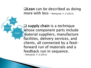 Supply
Chain
Lean
Lean can be described as doing
more with less -Mehrjerdi, Y. Z (2012).
 supply chain is a technique
whose component parts include
material suppliers, manufacture
facilities, delivery services, and
clients, all connected by a feed-
forward run of materials and a
feedback run in sequence.
- Mehrjerdi, Y. Z (2012)
 