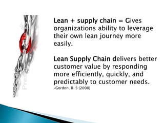 Lean + supply chain = Gives
organizations ability to leverage
their own lean journey more
easily.
Lean Supply Chain delivers better
customer value by responding
more efficiently, quickly, and
predictably to customer needs.
–Gordon. R. S (2008)
 