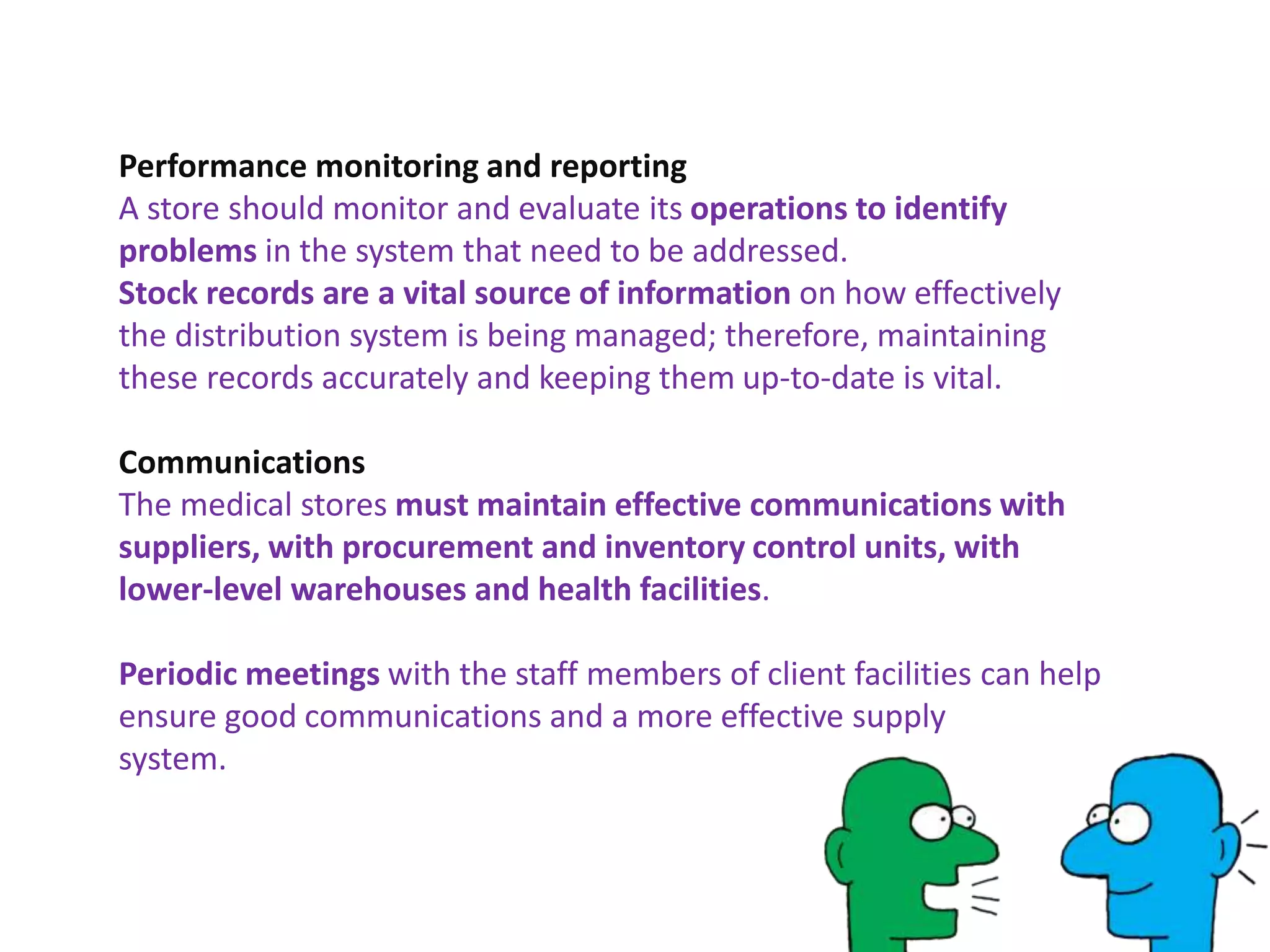Performance monitoring and reporting
A store should monitor and evaluate its operations to identify
problems in the system that need to be addressed.
Stock records are a vital source of information on how effectively
the distribution system is being managed; therefore, maintaining
these records accurately and keeping them up-to-date is vital.
Communications
The medical stores must maintain effective communications with
suppliers, with procurement and inventory control units, with
lower-level warehouses and health facilities.
Periodic meetings with the staff members of client facilities can help
ensure good communications and a more effective supply
system.
 