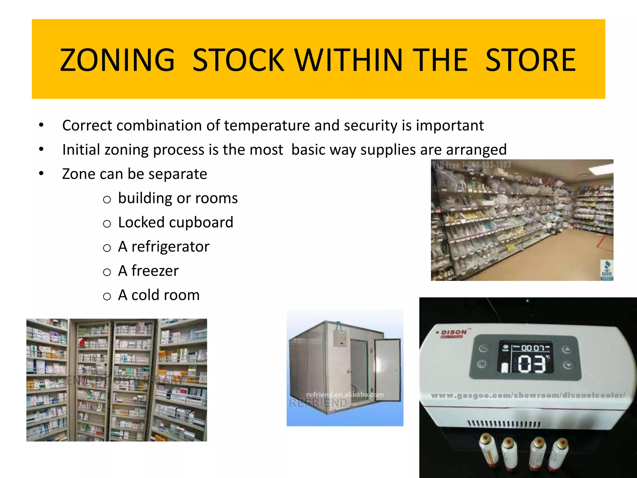 ZONING STOCK WITHIN THE STORE
• Correct combination of temperature and security is important
• Initial zoning process is the most basic way supplies are arranged
• Zone can be separate
o building or rooms
o Locked cupboard
o A refrigerator
o A freezer
o A cold room
 