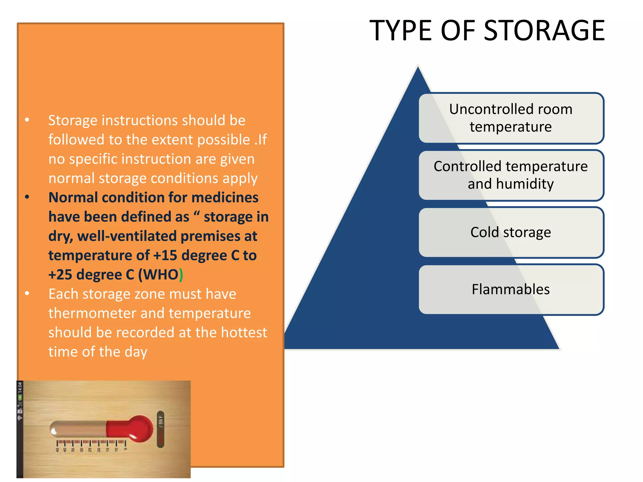 TYPE OF STORAGE
The product
manufactures
Uncontrolled room
temperature
Controlled temperature
and humidity
Cold storage
Flammables
• Storage instructions should be
followed to the extent possible .If
no specific instruction are given
normal storage conditions apply
• Normal condition for medicines
have been defined as “ storage in
dry, well-ventilated premises at
temperature of +15 degree C to
+25 degree C (WHO)
• Each storage zone must have
thermometer and temperature
should be recorded at the hottest
time of the day
 