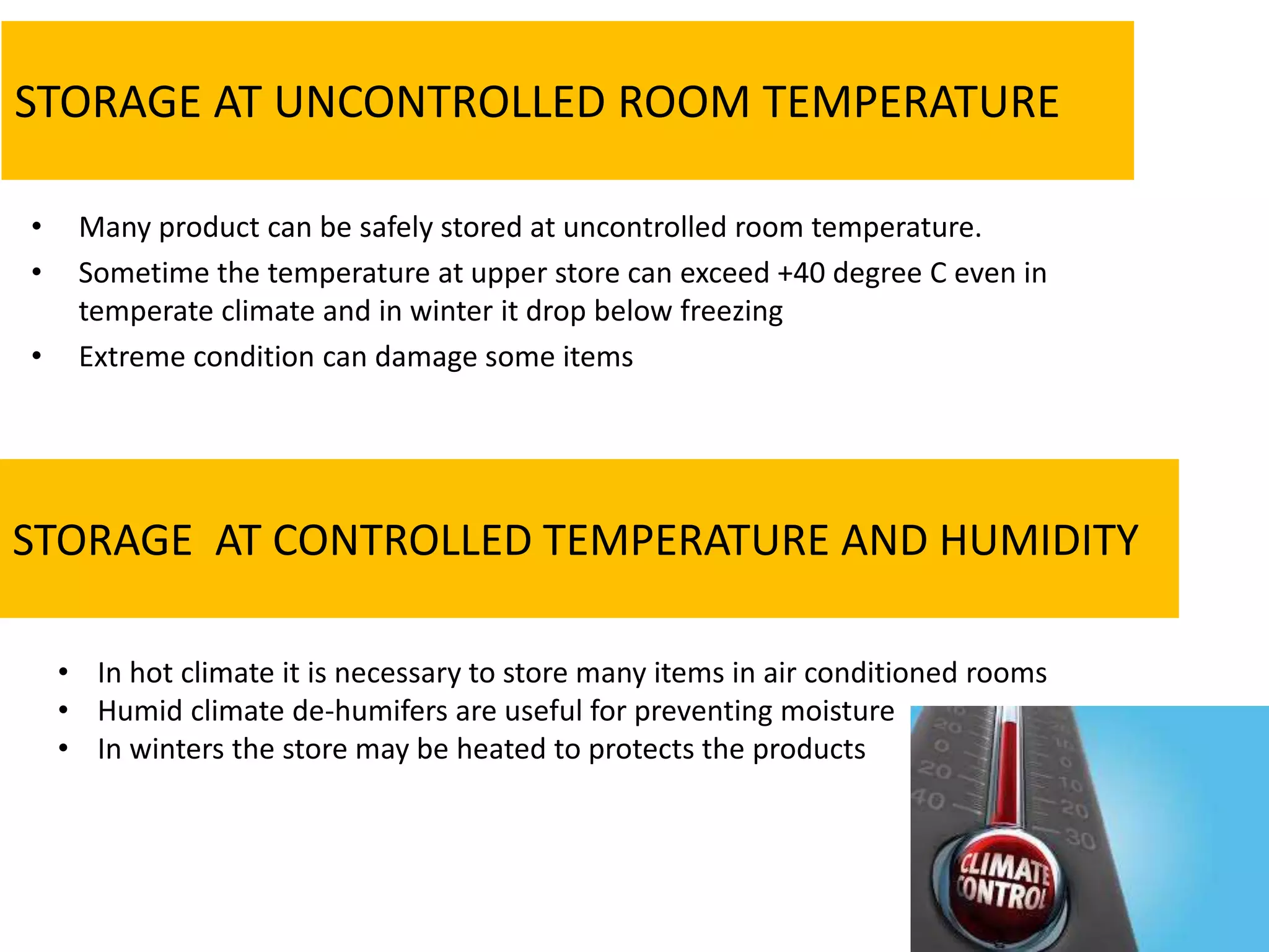 STORAGE AT UNCONTROLLED ROOM TEMPERATURE
• Many product can be safely stored at uncontrolled room temperature.
• Sometime the temperature at upper store can exceed +40 degree C even in
temperate climate and in winter it drop below freezing
• Extreme condition can damage some items
STORAGE AT CONTROLLED TEMPERATURE AND HUMIDITY
• In hot climate it is necessary to store many items in air conditioned rooms
• Humid climate de-humifers are useful for preventing moisture
• In winters the store may be heated to protects the products
 