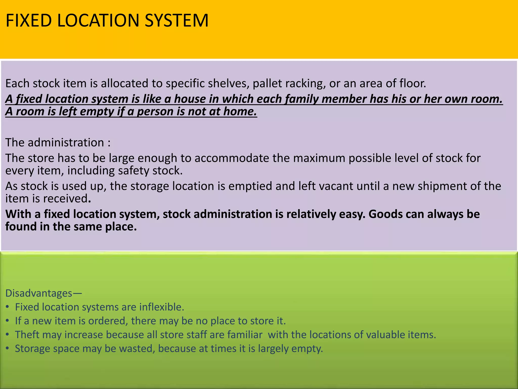FIXED LOCATION SYSTEM
Each stock item is allocated to specific shelves, pallet racking, or an area of floor.
A fixed location system is like a house in which each family member has his or her own room.
A room is left empty if a person is not at home.
The administration :
The store has to be large enough to accommodate the maximum possible level of stock for
every item, including safety stock.
As stock is used up, the storage location is emptied and left vacant until a new shipment of the
item is received.
With a fixed location system, stock administration is relatively easy. Goods can always be
found in the same place.
Disadvantages—
• Fixed location systems are inflexible.
• If a new item is ordered, there may be no place to store it.
• Theft may increase because all store staff are familiar with the locations of valuable items.
• Storage space may be wasted, because at times it is largely empty.
 