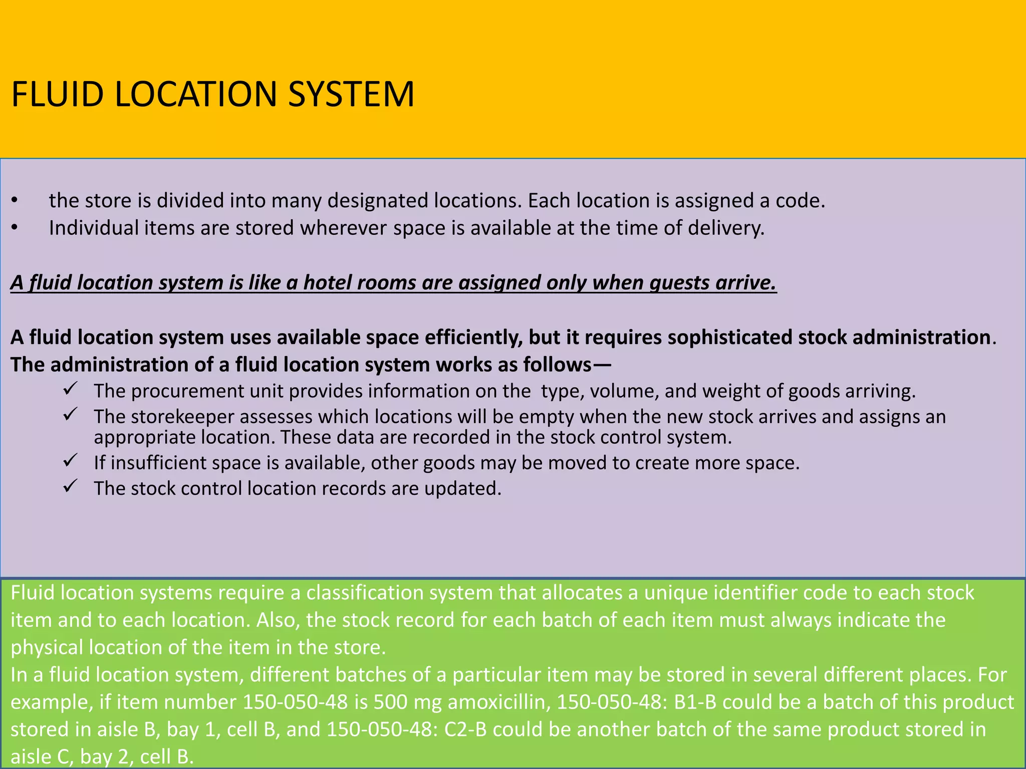 FLUID LOCATION SYSTEM
• the store is divided into many designated locations. Each location is assigned a code.
• Individual items are stored wherever space is available at the time of delivery.
A fluid location system is like a hotel rooms are assigned only when guests arrive.
A fluid location system uses available space efficiently, but it requires sophisticated stock administration.
The administration of a fluid location system works as follows—
 The procurement unit provides information on the type, volume, and weight of goods arriving.
 The storekeeper assesses which locations will be empty when the new stock arrives and assigns an
appropriate location. These data are recorded in the stock control system.
 If insufficient space is available, other goods may be moved to create more space.
 The stock control location records are updated.
Fluid location systems require a classification system that allocates a unique identifier code to each stock
item and to each location. Also, the stock record for each batch of each item must always indicate the
physical location of the item in the store.
In a fluid location system, different batches of a particular item may be stored in several different places. For
example, if item number 150-050-48 is 500 mg amoxicillin, 150-050-48: B1-B could be a batch of this product
stored in aisle B, bay 1, cell B, and 150-050-48: C2-B could be another batch of the same product stored in
aisle C, bay 2, cell B.
 