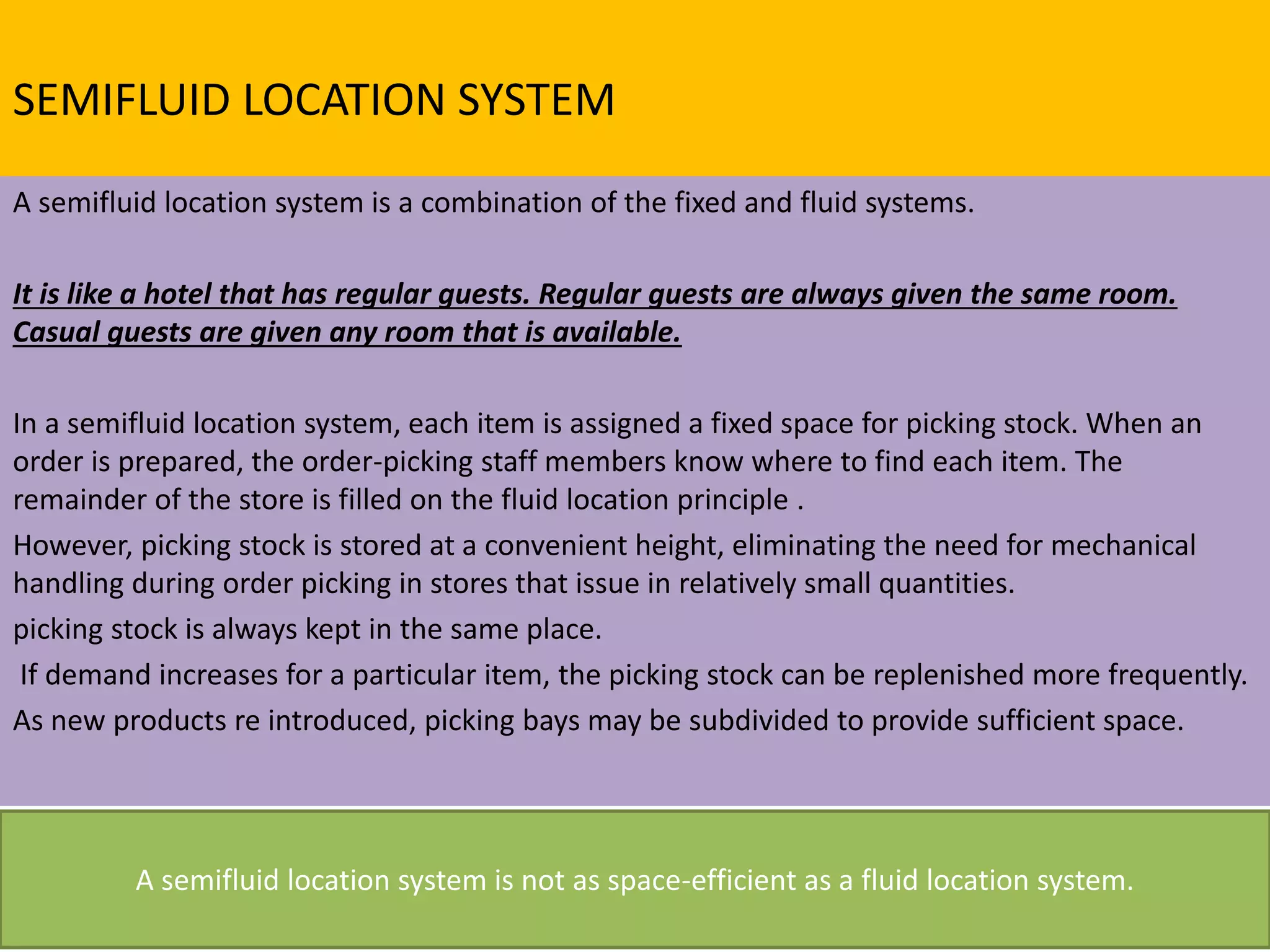 SEMIFLUID LOCATION SYSTEM
A semifluid location system is a combination of the fixed and fluid systems.
It is like a hotel that has regular guests. Regular guests are always given the same room.
Casual guests are given any room that is available.
In a semifluid location system, each item is assigned a fixed space for picking stock. When an
order is prepared, the order-picking staff members know where to find each item. The
remainder of the store is filled on the fluid location principle .
However, picking stock is stored at a convenient height, eliminating the need for mechanical
handling during order picking in stores that issue in relatively small quantities.
picking stock is always kept in the same place.
If demand increases for a particular item, the picking stock can be replenished more frequently.
As new products re introduced, picking bays may be subdivided to provide sufficient space.
A semifluid location system is not as space-efficient as a fluid location system.
 