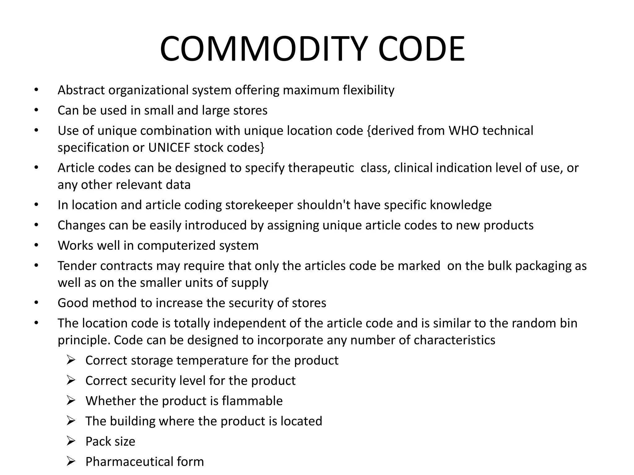 COMMODITY CODE
• Abstract organizational system offering maximum flexibility
• Can be used in small and large stores
• Use of unique combination with unique location code {derived from WHO technical
specification or UNICEF stock codes}
• Article codes can be designed to specify therapeutic class, clinical indication level of use, or
any other relevant data
• In location and article coding storekeeper shouldn't have specific knowledge
• Changes can be easily introduced by assigning unique article codes to new products
• Works well in computerized system
• Tender contracts may require that only the articles code be marked on the bulk packaging as
well as on the smaller units of supply
• Good method to increase the security of stores
• The location code is totally independent of the article code and is similar to the random bin
principle. Code can be designed to incorporate any number of characteristics
 Correct storage temperature for the product
 Correct security level for the product
 Whether the product is flammable
 The building where the product is located
 Pack size
 Pharmaceutical form
 