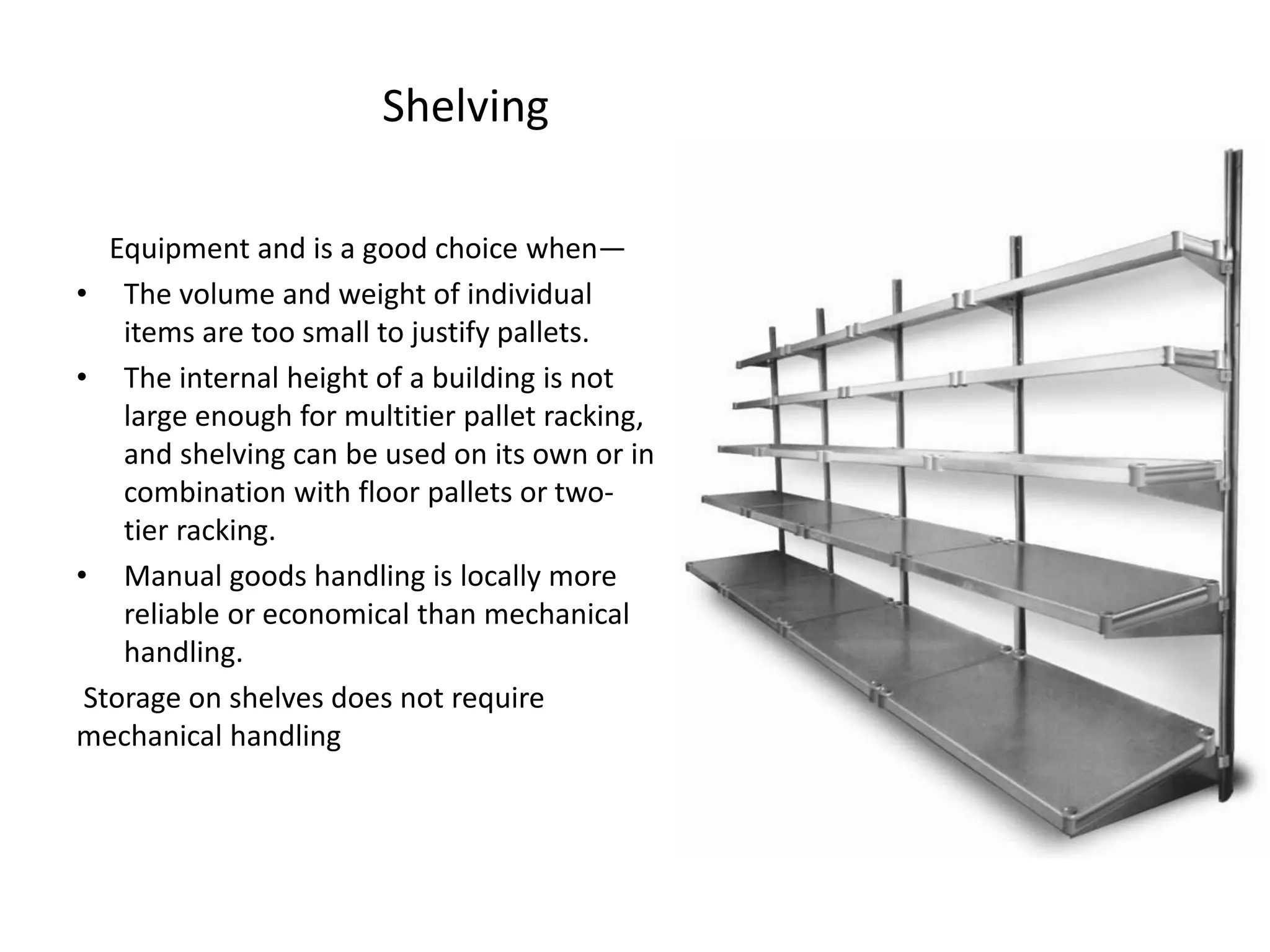 Shelving
Equipment and is a good choice when—
• The volume and weight of individual
items are too small to justify pallets.
• The internal height of a building is not
large enough for multitier pallet racking,
and shelving can be used on its own or in
combination with floor pallets or two-
tier racking.
• Manual goods handling is locally more
reliable or economical than mechanical
handling.
Storage on shelves does not require
mechanical handling
 