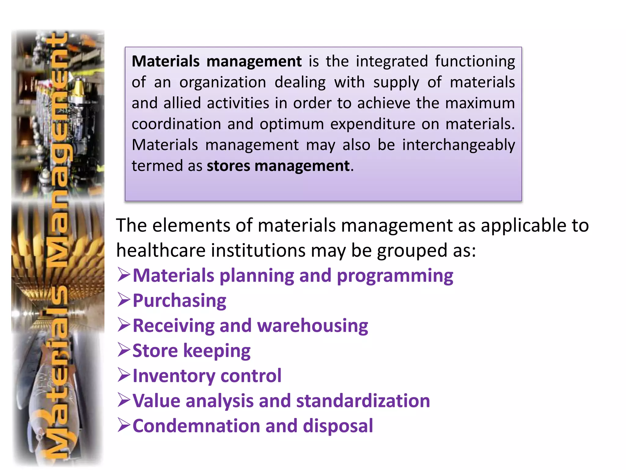 The elements of materials management as applicable to
healthcare institutions may be grouped as:
Materials planning and programming
Purchasing
Receiving and warehousing
Store keeping
Inventory control
Value analysis and standardization
Condemnation and disposal
Materials management is the integrated functioning
of an organization dealing with supply of materials
and allied activities in order to achieve the maximum
coordination and optimum expenditure on materials.
Materials management may also be interchangeably
termed as stores management.
 