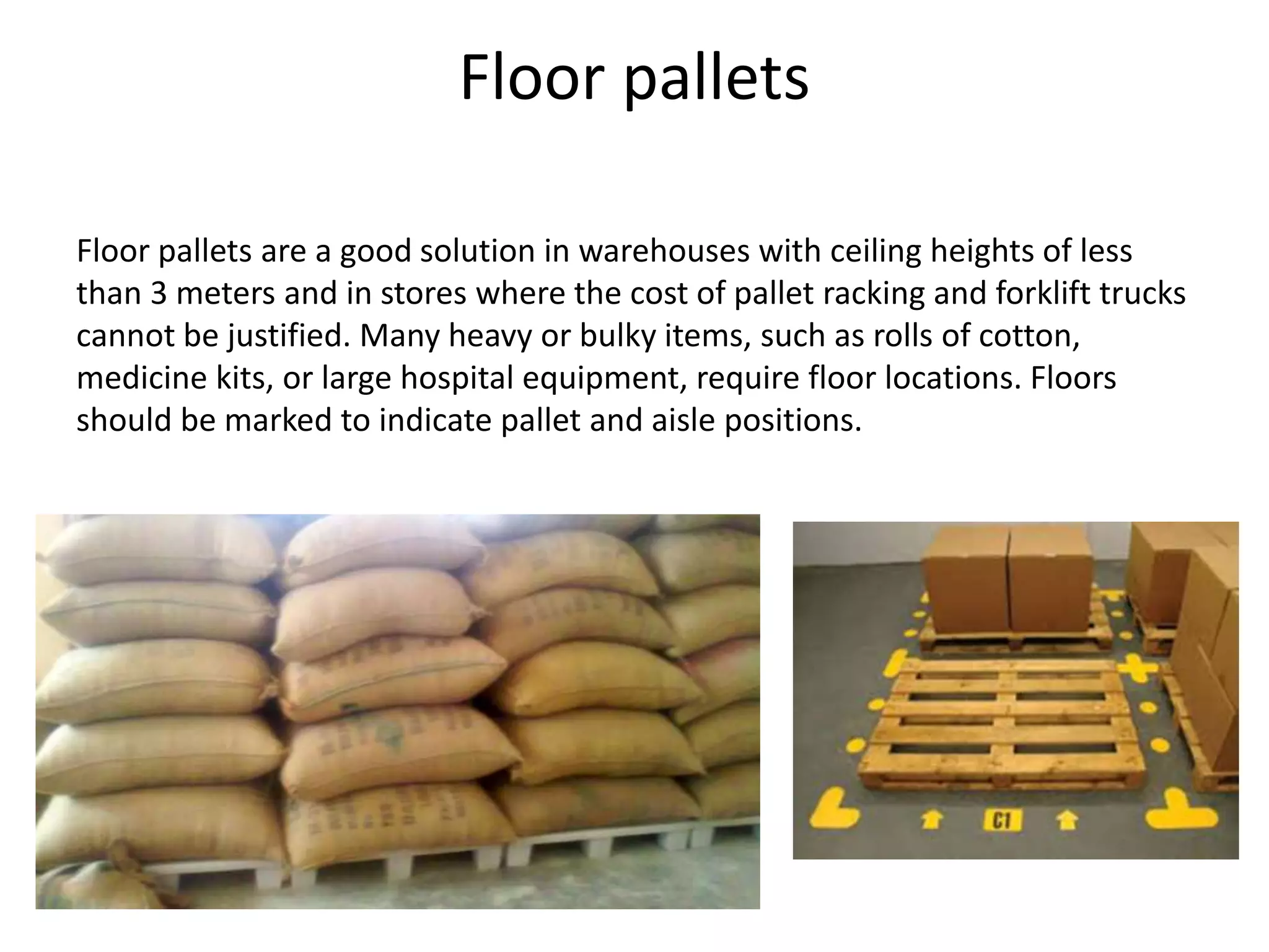 Floor pallets
Floor pallets are a good solution in warehouses with ceiling heights of less
than 3 meters and in stores where the cost of pallet racking and forklift trucks
cannot be justified. Many heavy or bulky items, such as rolls of cotton,
medicine kits, or large hospital equipment, require floor locations. Floors
should be marked to indicate pallet and aisle positions.
 