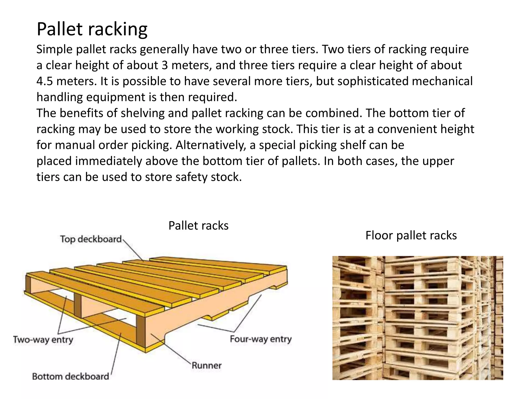 Floor pallet racks
Pallet racks
Pallet racking
Simple pallet racks generally have two or three tiers. Two tiers of racking require
a clear height of about 3 meters, and three tiers require a clear height of about
4.5 meters. It is possible to have several more tiers, but sophisticated mechanical
handling equipment is then required.
The benefits of shelving and pallet racking can be combined. The bottom tier of
racking may be used to store the working stock. This tier is at a convenient height
for manual order picking. Alternatively, a special picking shelf can be
placed immediately above the bottom tier of pallets. In both cases, the upper
tiers can be used to store safety stock.
 